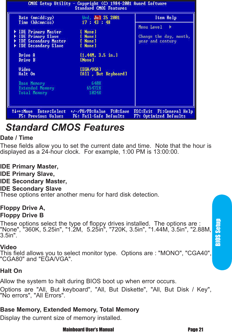 BIOS SetupPage 21 Mainboard User's ManualDate / Time These fields allow you to set the current date and time.  Note that the hour is displayed as a 24-hour clock.  For example, 1:00 PM is 13:00:00.IDE Primary Master,IDE Primary Slave,IDE Secondary Master,IDE Secondary SlaveThese options enter another menu for hard disk detection.Floppy Drive A,Floppy Drive BThese options select the type of floppy drives installed.  The options are : "None", "360K, 5.25in", "1.2M,  5.25in", "720K, 3.5in", "1.44M, 3.5in", "2.88M, 3.5in".VideoThis field allows you to select monitor type.  Options are : "MONO", "CGA40", "CGA80" and "EGA/VGA".Halt OnAllow the system to halt during BIOS boot up when error occurs.Options  are  "All,  But  keyboard",  "All,  But  Diskette",  "All,  But  Disk  /  Key", "No errors", "All Errors".Base Memory, Extended Memory, Total MemoryDisplay the current size of memory installed.Standard CMOS Features 