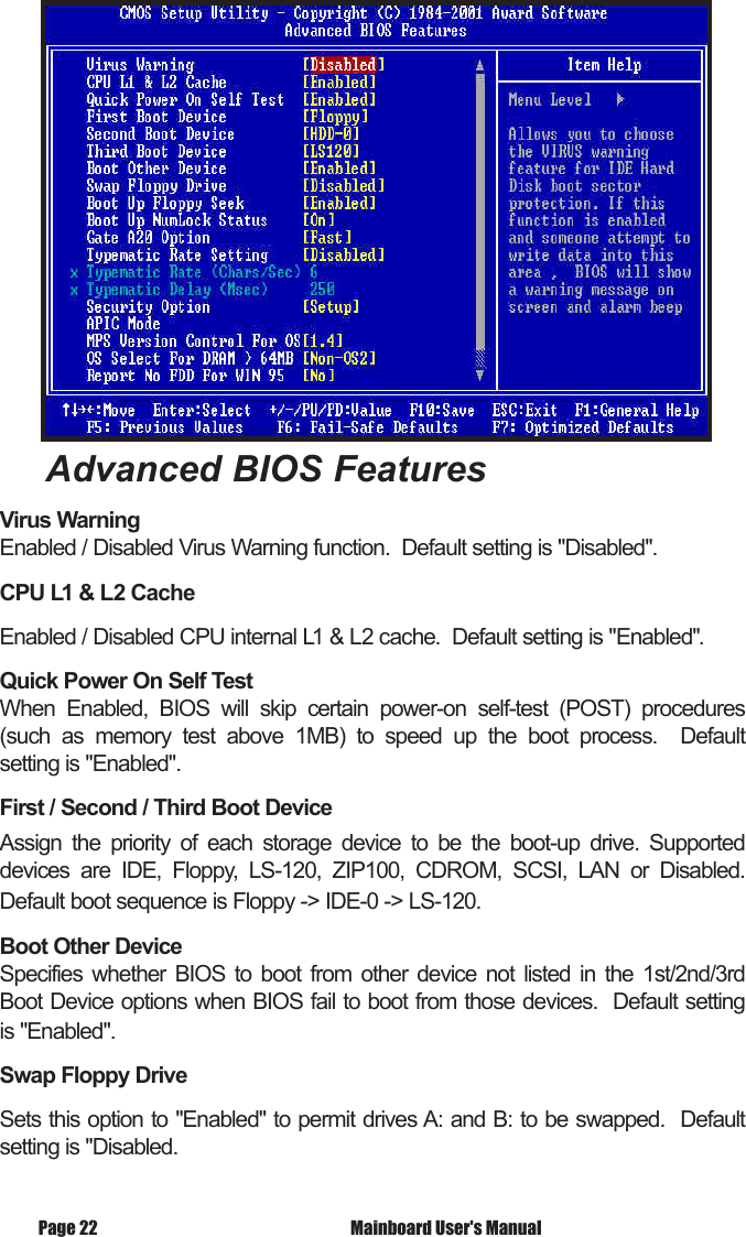 Advanced BIOS FeaturesVirus WarningEnabled / Disabled Virus Warning function.  Default setting is "Disabled". CPU L1 &amp; L2 CacheEnabled / Disabled CPU internal L1 &amp; L2 cache.  Default setting is "Enabled".Quick Power On Self TestWhen  Enabled,  BIOS  will  skip  certain  power-on  self-test  (POST)  procedures (such  as  memory  test  above  1MB)  to  speed  up  the  boot  process.    Default setting is "Enabled".First / Second / Third Boot DeviceAssign  the  priority  of  each  storage  device  to  be  the  boot-up  drive.  Supported devices  are  IDE,  Floppy,  LS-120,  ZIP100,  CDROM,  SCSI,  LAN  or  Disabled.  Default boot sequence is Floppy -> IDE-0 -> LS-120.Boot Other DeviceSpecifies  whether  BIOS  to  boot  from  other  device  not  listed  in  the  1st/2nd/3rd Boot Device options when BIOS fail to boot from those devices.  Default setting is "Enabled". Swap Floppy Drive Sets this option to "Enabled" to permit drives A: and B: to be swapped.  Default setting is "Disabled. Mainboard User's ManualPage 22
