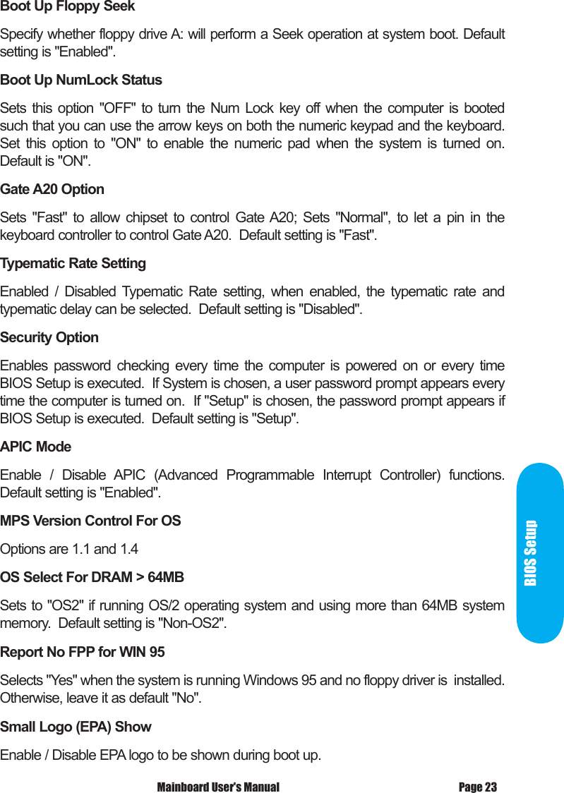  Mainboard User's Manual Page 23BIOS SetupBoot Up Floppy SeekSpecify whether floppy drive A: will perform a Seek operation at system boot. Default setting is "Enabled".Boot Up NumLock StatusSets  this  option  "OFF"  to  turn  the  Num  Lock  key  off  when  the  computer  is  booted such that you can use the arrow keys on both the numeric keypad and the keyboard.  Set  this  option  to  "ON"  to  enable  the  numeric  pad  when  the  system  is  turned  on.  Default is "ON".Gate A20 OptionSets  "Fast"  to  allow  chipset  to  control  Gate A20;  Sets  "Normal",  to  let  a  pin  in  the keyboard controller to control Gate A20.  Default setting is "Fast".Typematic Rate SettingEnabled  /  Disabled  Typematic  Rate  setting,  when  enabled,  the  typematic  rate  and typematic delay can be selected.  Default setting is "Disabled".Security OptionEnables  password  checking  every  time  the  computer  is  powered  on  or  every  time BIOS Setup is executed.  If System is chosen, a user password prompt appears every time the computer is turned on.  If "Setup" is chosen, the password prompt appears if BIOS Setup is executed.  Default setting is "Setup".APIC ModeEnable  /  Disable  APIC  (Advanced  Programmable  Interrupt  Controller)  functions.  Default setting is "Enabled".MPS Version Control For OSOptions are 1.1 and 1.4 OS Select For DRAM > 64MBSets to "OS2" if running OS/2 operating system and using more than 64MB system memory.  Default setting is "Non-OS2".Report No FPP for WIN 95Selects "Yes" when the system is running Windows 95 and no floppy driver is  installed.  Otherwise, leave it as default "No".Small Logo (EPA) ShowEnable / Disable EPA logo to be shown during boot up.
