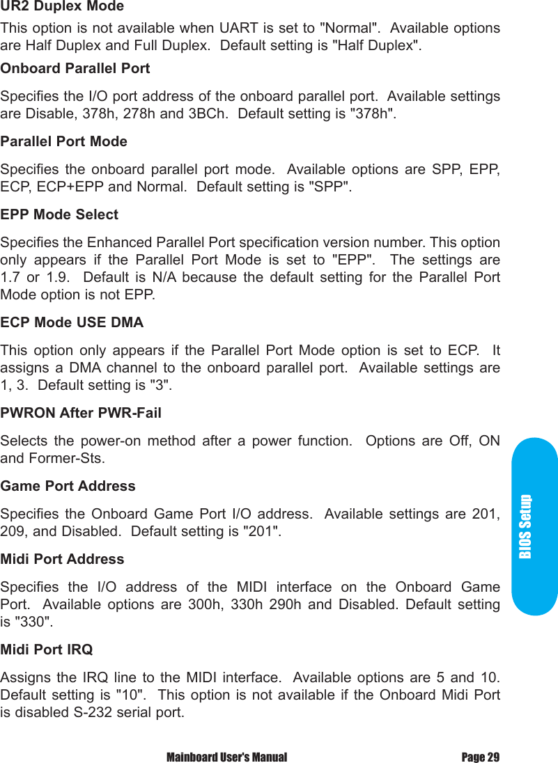 BIOS Setup Mainboard User's Manual Page 29UR2 Duplex ModeThis option is not available when UART is set to "Normal".  Available options are Half Duplex and Full Duplex.  Default setting is "Half Duplex".Onboard Parallel PortSpecifies the I/O port address of the onboard parallel port.  Available settings are Disable, 378h, 278h and 3BCh.  Default setting is "378h".Parallel Port ModeSpecifies  the  onboard  parallel  port  mode.   Available  options  are  SPP,  EPP, ECP, ECP+EPP and Normal.  Default setting is "SPP".EPP Mode SelectSpecifies the Enhanced Parallel Port specification version number. This option only  appears  if  the  Parallel  Port  Mode  is  set  to  "EPP".    The  settings  are 1.7  or  1.9.    Default  is  N/A because  the  default  setting  for  the  Parallel  Port Mode option is not EPP.ECP Mode USE DMAThis  option  only  appears  if  the  Parallel  Port  Mode  option  is  set  to  ECP.    It assigns  a DMA channel  to the  onboard  parallel  port.   Available settings  are 1, 3.  Default setting is "3".PWRON After PWR-FailSelects  the  power-on  method  after  a  power  function.    Options  are  Off,  ON and Former-Sts.Game Port AddressSpecifies  the  Onboard  Game  Port  I/O  address.   Available  settings  are  201, 209, and Disabled.  Default setting is "201".Midi Port AddressSpecifies  the  I/O  address  of  the  MIDI  interface  on  the  Onboard  Game Port.   Available  options  are  300h,  330h  290h  and  Disabled.  Default  setting is "330".Midi Port IRQAssigns  the IRQ  line  to  the  MIDI  interface.   Available options  are  5  and  10.  Default setting  is  "10".  This  option  is not  available  if the  Onboard  Midi Port is disabled S-232 serial port.