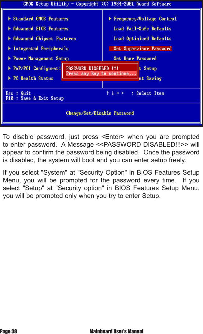 To  disable  password,  just  press  <Enter>  when  you  are  prompted to enter password.  A Message <<PASSWORD DISABLED!!!>> will appear to confirm the password being disabled.  Once the password is disabled, the system will boot and you can enter setup freely.If you select "System" at "Security Option" in BIOS Features Setup Menu,  you  will  be  prompted  for  the  password  every  time.    If  you select  "Setup"  at  "Security  option"  in  BIOS  Features  Setup  Menu, you will be prompted only when you try to enter Setup.Page 38  Mainboard User's Manual