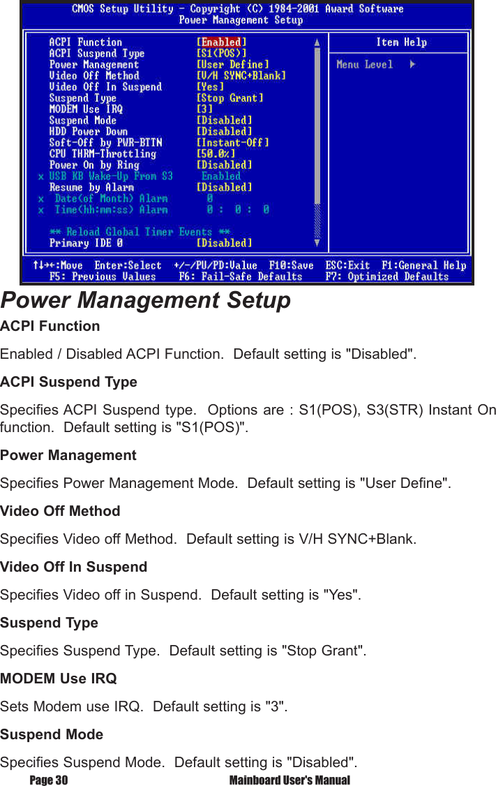 Page 30  Mainboard User's ManualPower Management SetupACPI FunctionEnabled / Disabled ACPI Function.  Default setting is "Disabled".ACPI Suspend TypeSpecifies ACPI Suspend type.  Options are : S1(POS), S3(STR) Instant On function.  Default setting is "S1(POS)".Power ManagementSpecifies Power Management Mode.  Default setting is "User Define".Video Off MethodSpecifies Video off Method.  Default setting is V/H SYNC+Blank.Video Off In SuspendSpecifies Video off in Suspend.  Default setting is "Yes".Suspend TypeSpecifies Suspend Type.  Default setting is "Stop Grant".MODEM Use IRQSets Modem use IRQ.  Default setting is "3".Suspend ModeSpecifies Suspend Mode.  Default setting is "Disabled".