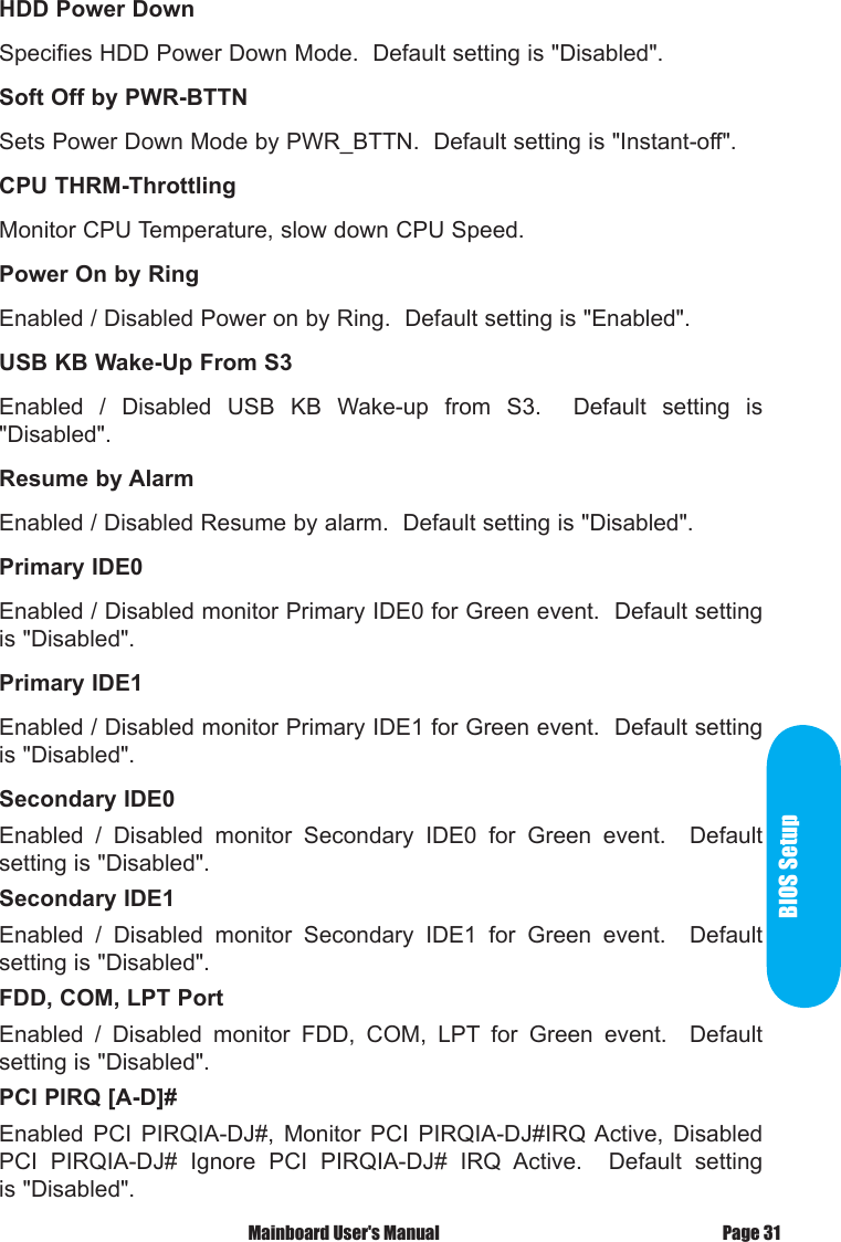  Mainboard User's Manual Page 31BIOS SetupHDD Power DownSpecifies HDD Power Down Mode.  Default setting is "Disabled".Soft Off by PWR-BTTNSets Power Down Mode by PWR_BTTN.  Default setting is "Instant-off".CPU THRM-ThrottlingMonitor CPU Temperature, slow down CPU Speed.Power On by RingEnabled / Disabled Power on by Ring.  Default setting is "Enabled".USB KB Wake-Up From S3Enabled  /  Disabled  USB  KB  Wake-up  from  S3.    Default  setting  is "Disabled".Resume by AlarmEnabled / Disabled Resume by alarm.  Default setting is "Disabled".Primary IDE0Enabled / Disabled monitor Primary IDE0 for Green event.  Default setting is "Disabled".Primary IDE1Enabled / Disabled monitor Primary IDE1 for Green event.  Default setting is "Disabled".Secondary IDE0Enabled  /  Disabled  monitor  Secondary  IDE0  for  Green  event.    Default setting is "Disabled".Secondary IDE1Enabled  /  Disabled  monitor  Secondary  IDE1  for  Green  event.    Default setting is "Disabled".FDD, COM, LPT PortEnabled  /  Disabled  monitor  FDD,  COM,  LPT  for  Green  event.    Default setting is "Disabled".PCI PIRQ [A-D]#Enabled  PCI  PIRQIA-DJ#,  Monitor  PCI  PIRQIA-DJ#IRQ Active,  Disabled PCI  PIRQIA-DJ#  Ignore  PCI  PIRQIA-DJ#  IRQ  Active.    Default  setting is "Disabled".