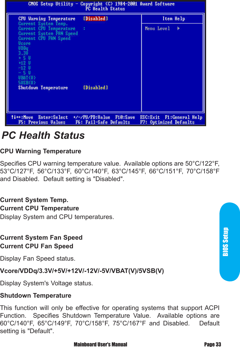 BIOS SetupPage 33 Mainboard User's ManualCPU Warning TemperatureSpecifies CPU warning temperature value.  Available options are 50&deg;C/122&deg;F, 53&deg;C/127&deg;F,  56&deg;C/133&deg;F,  60&deg;C/140&deg;F,  63&deg;C/145&deg;F,  66&deg;C/151&deg;F,  70&deg;C/158&deg;F and Disabled.  Default setting is "Disabled".Current System Temp.Current CPU TemperatureDisplay System and CPU temperatures.Current System Fan SpeedCurrent CPU Fan SpeedDisplay Fan Speed status.Vcore/VDDq/3.3V/+5V/+12V/-12V/-5V/VBAT(V)/5VSB(V)Display System's Voltage status.Shutdown TemperatureThis  function  will  only  be  effective for  operating  systems  that  support ACPI Function.    Specifies  Shutdown  Temperature  Value.    Available  options  are 60&deg;C/140&deg;F,  65&deg;C/149&deg;F,  70&deg;C/158&deg;F,  75&deg;C/167&deg;F  and  Disabled.      Default setting is "Default".PC Health Status
