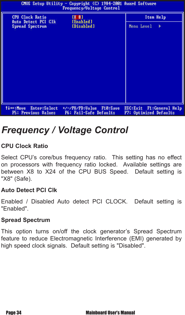 Page 34  Mainboard User's ManualCPU Clock RatioSelect  CPU&rsquo;s  core/bus  frequency  ratio.    This  setting  has  no  effect on  processors  with  frequency  ratio  locked.    Available  settings  are between  X8  to  X24  of  the  CPU  BUS  Speed.    Default  setting  is "X8" (Safe).Auto Detect PCI Clk Enabled  /  Disabled  Auto  detect  PCI  CLOCK.    Default  setting  is "Enabled". Spread SpectrumThis  option  turns  on/off  the  clock  generator&rsquo;s  Spread  Spectrum feature  to  reduce  Electromagnetic  Interference  (EMI)  generated  by high speed clock signals.  Default setting is "Disabled".Frequency / Voltage Control