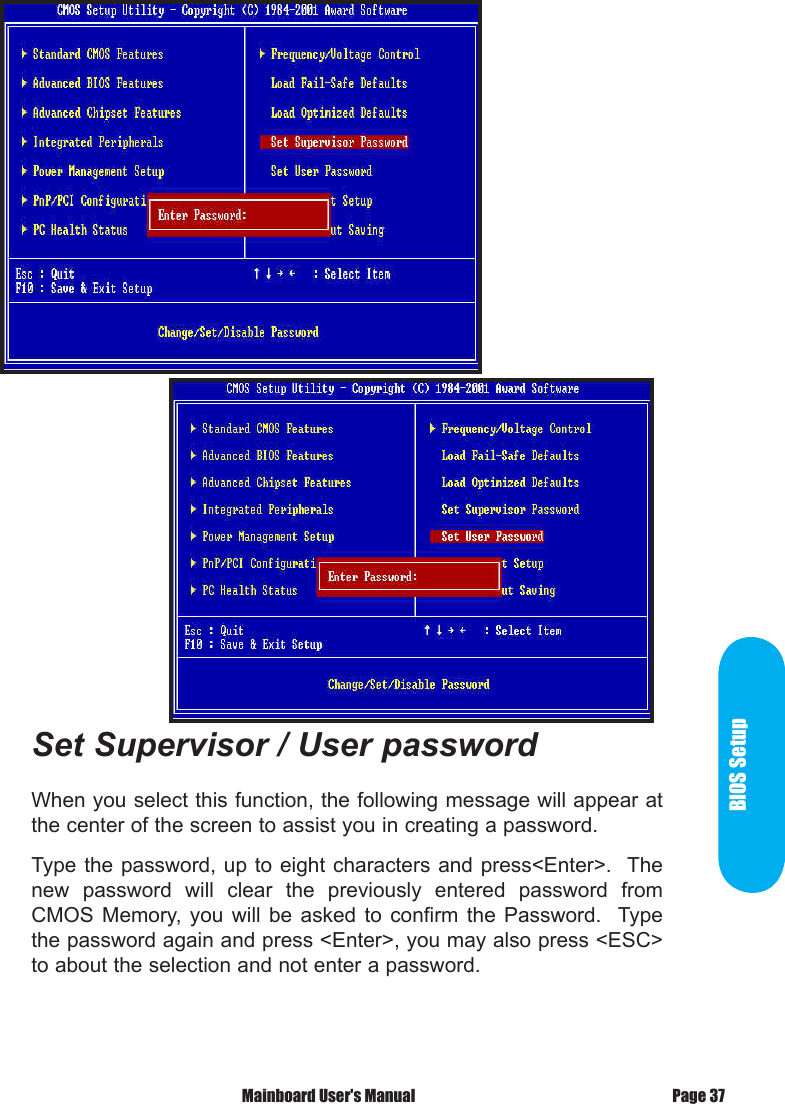 BIOS SetupSet Supervisor / User passwordWhen you select this function, the following message will appear at the center of the screen to assist you in creating a password.Type the password,  up to eight characters  and press<Enter>.  The new  password  will  clear  the  previously  entered  password  from CMOS  Memory, you  will  be  asked  to  confirm  the  Password.    Type the password again and press <Enter>, you may also press <ESC> to about the selection and not enter a password. Mainboard User's Manual Page 37
