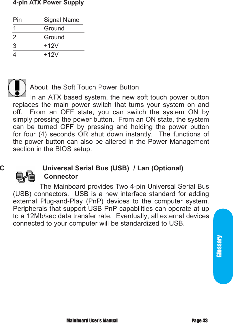 Glossary Mainboard User's Manual Page 434-pin ATX Power SupplyPin  Signal Name1    Ground2    Ground3    +12V4    +12V                       About  the Soft Touch Power Button       In an ATX based system, the new soft touch power button replaces  the  main  power  switch  that  turns  your  system  on  and off.    From  an  OFF  state,  you  can  switch  the  system  ON  by simply pressing the power button.  From an ON state, the system can  be  turned  OFF  by  pressing  and  holding  the  power  button for  four  (4)  seconds  OR  shut  down  instantly.    The  functions  of the power button can also be altered in the Power Management section in the BIOS setup.C            Universal Serial Bus (USB)  / Lan (Optional)     Connector            The Mainboard provides Two 4-pin Universal Serial Bus (USB)  connectors.   USB  is  a  new  interface  standard  for  adding external  Plug-and-Play  (PnP)  devices  to  the  computer  system.  Peripherals that support USB PnP capabilities can operate at up to a 12Mb/sec data transfer rate.  Eventually, all external devices connected to your computer will be standardized to USB.
