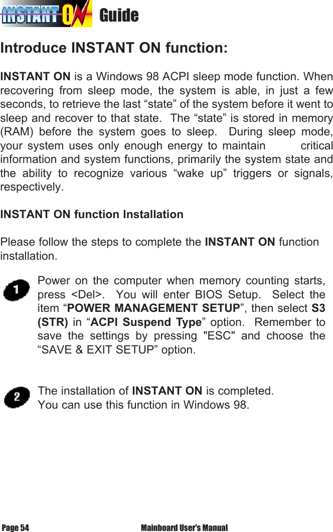                                    GuideIntroduce INSTANT ON function:INSTANT ON is a Windows 98 ACPI sleep mode function. When recovering  from  sleep  mode,  the  system  is  able,  in  just  a  few seconds, to retrieve the last &ldquo;state&rdquo; of the system before it went to sleep and recover to that state.  The &ldquo;state&rdquo; is stored in memory (RAM)  before  the  system  goes  to  sleep.    During  sleep  mode, your  system  uses  only  enough  energy  to  maintain              critical information and system functions, primarily the system state and the  ability  to  recognize  various  &ldquo;wake  up&rdquo;  triggers  or  signals, respectively. INSTANT ON function InstallationPlease follow the steps to complete the INSTANT ON function installation. Mainboard User's ManualPage 54Power  on  the  computer  when  memory  counting  starts, press  <Del>.    You  will  enter  BIOS  Setup.    Select  the item &ldquo;POWER MANAGEMENT SETUP&rdquo;, then select S3 (STR)  in  &ldquo;ACPI  Suspend  Type&rdquo;  option.    Remember  to save  the  settings  by  pressing  "ESC"  and  choose  the &ldquo;SAVE &amp; EXIT SETUP&rdquo; option. The installation of INSTANT ON is completed.You can use this function in Windows 98.