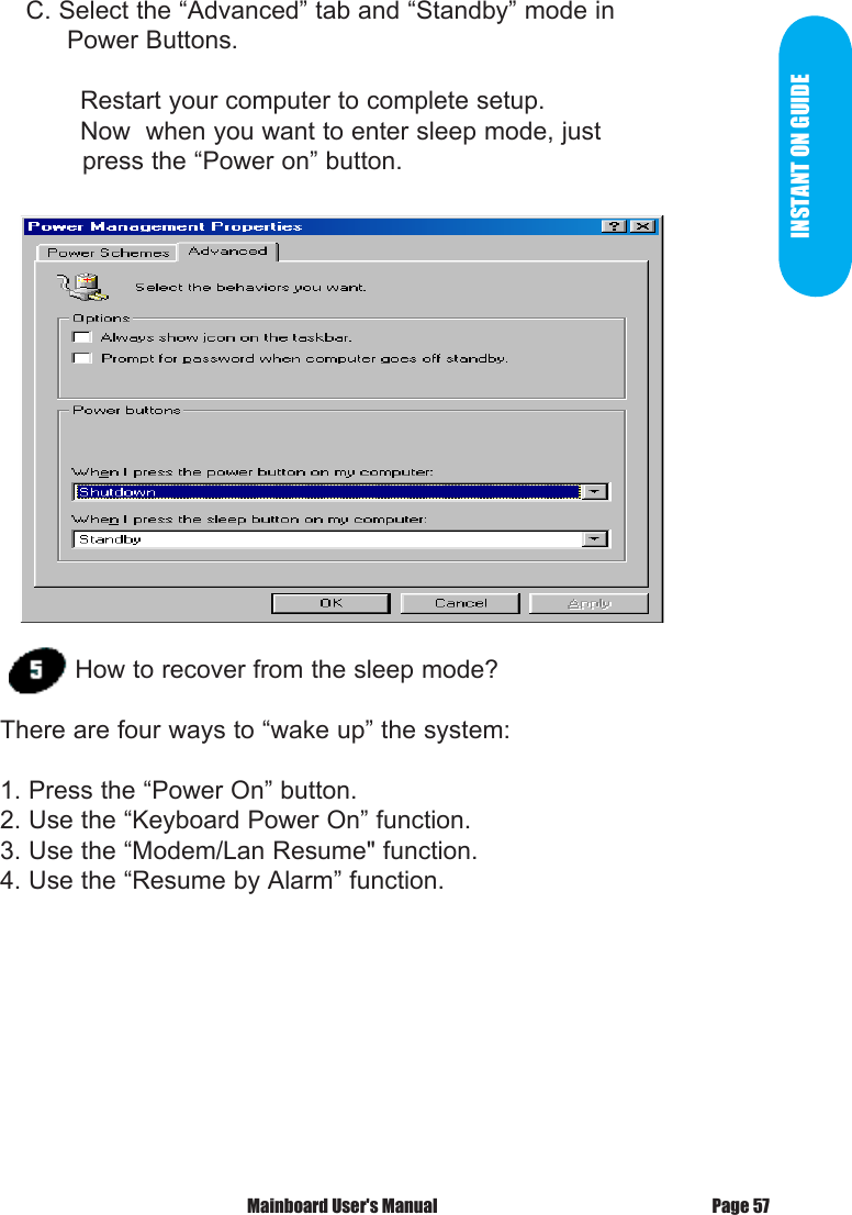 INSTANT ON GUIDE    C. Select the &ldquo;Advanced&rdquo; tab and &ldquo;Standby&rdquo; mode in          Power Buttons.  Restart your computer to complete setup.  Now  when you want to enter sleep mode, just             press the &ldquo;Power on&rdquo; button.How to recover from the sleep mode?There are four ways to &ldquo;wake up&rdquo; the system:1. Press the &ldquo;Power On&rdquo; button.2. Use the &ldquo;Keyboard Power On&rdquo; function.3. Use the &ldquo;Modem/Lan Resume" function.4. Use the &ldquo;Resume by Alarm&rdquo; function.Page 57 Mainboard User's Manual