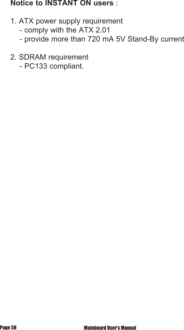 Notice to INSTANT ON users : 1. ATX power supply requirement    - comply with the ATX 2.01    - provide more than 720 mA 5V Stand-By current2. SDRAM requirement    - PC133 compliant. Mainboard User's ManualPage 58