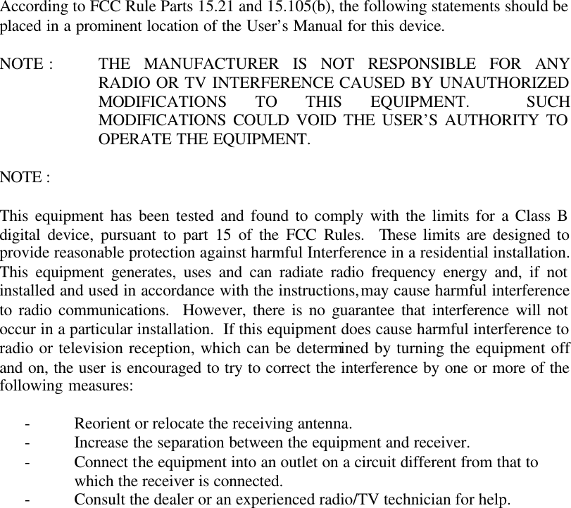   According to FCC Rule Parts 15.21 and 15.105(b), the following statements should be placed in a prominent location of the User&rsquo;s Manual for this device.  NOTE : THE MANUFACTURER IS NOT RESPONSIBLE FOR ANY RADIO OR TV INTERFERENCE CAUSED BY UNAUTHORIZED MODIFICATIONS TO THIS EQUIPMENT.  SUCH MODIFICATIONS COULD VOID THE USER&rsquo;S AUTHORITY TO OPERATE THE EQUIPMENT.  NOTE :   This equipment has been tested and found to comply with the limits for a Class B digital device, pursuant to part 15 of the FCC Rules.  These limits are designed to provide reasonable protection against harmful Interference in a residential installation.  This equipment generates, uses and can radiate radio frequency energy and, if not installed and used in accordance with the instructions, may cause harmful interference to radio communications.  However, there is no guarantee that interference will not occur in a particular installation.  If this equipment does cause harmful interference to radio or television reception, which can be determined by turning the equipment off and on, the user is encouraged to try to correct the interference by one or more of the following measures:  - Reorient or relocate the receiving antenna. - Increase the separation between the equipment and receiver. - Connect the equipment into an outlet on a circuit different from that to which the receiver is connected. - Consult the dealer or an experienced radio/TV technician for help.         