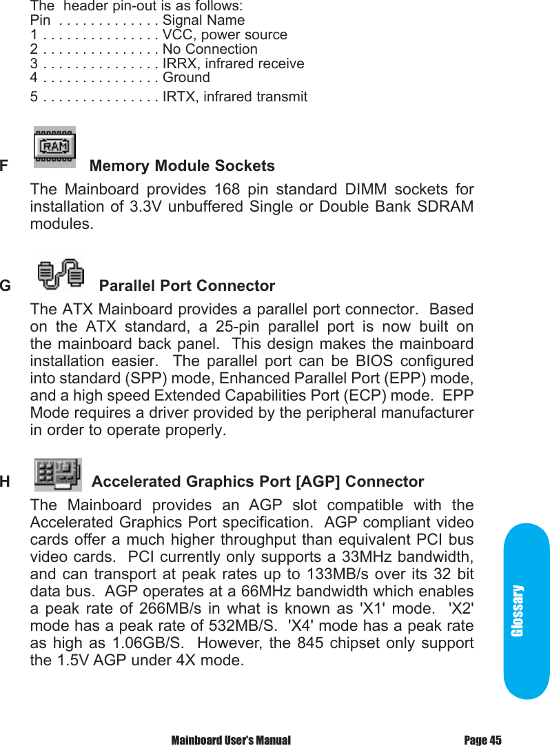 GlossaryThe  header pin-out is as follows:Pin  . . . . . . . . . . . . . Signal Name1 . . . . . . . . . . . . . . . VCC, power source2 . . . . . . . . . . . . . . . No Connection3 . . . . . . . . . . . . . . . IRRX, infrared receive4 . . . . . . . . . . . . . . . Ground5 . . . . . . . . . . . . . . . IRTX, infrared transmitF          Memory Module Sockets The  Mainboard  provides  168  pin  standard  DIMM  sockets  for installation of 3.3V unbuffered Single or Double Bank SDRAM modules.G            Parallel Port ConnectorThe ATX Mainboard provides a parallel port connector.  Based on  the  ATX  standard,  a  25-pin  parallel  port  is  now  built  on the mainboard back panel.  This design makes the mainboard installation  easier.    The  parallel  port  can  be  BIOS  configured into standard (SPP) mode, Enhanced Parallel Port (EPP) mode, and a high speed Extended Capabilities Port (ECP) mode.  EPP Mode requires a driver provided by the peripheral manufacturer in order to operate properly. H        Accelerated Graphics Port [AGP] ConnectorThe  Mainboard  provides  an  AGP  slot  compatible  with  the Accelerated Graphics Port specification.  AGP compliant video cards offer a much higher throughput than equivalent PCI bus video cards.  PCI currently only supports a 33MHz bandwidth, and can transport  at  peak  rates  up to 133MB/s  over  its  32  bit data bus.  AGP operates at a 66MHz bandwidth which enables a  peak  rate  of  266MB/s  in  what  is  known  as  'X1'  mode.    'X2' mode has a peak rate of 532MB/S.  'X4' mode has a peak rate as high  as  1.06GB/S.    However,  the  845 chipset  only  support the 1.5V AGP under 4X mode.Page 45 Mainboard User's Manual