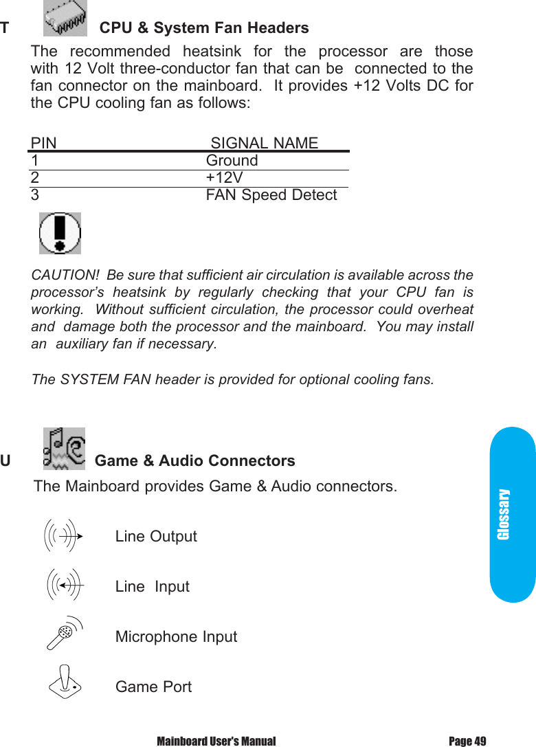 GlossaryT            CPU &amp; System Fan HeadersThe  recommended  heatsink  for  the  processor  are  those             with 12 Volt three-conductor fan that can be  connected to the fan connector on the mainboard.  It provides +12 Volts DC for the CPU cooling fan as follows:PIN       SIGNAL NAME       1        Ground2        +12V3        FAN Speed DetectCAUTION!  Be sure that sufficient air circulation is available across the processor&rsquo;s  heatsink  by  regularly  checking  that  your  CPU  fan  is working.  Without sufficient  circulation, the processor  could overheat and  damage both the processor and the mainboard.  You may install an  auxiliary fan if necessary.The SYSTEM FAN header is provided for optional cooling fans.U           Game &amp; Audio Connectors       The Mainboard provides Game &amp; Audio connectors.                                Line Output                         Line  Input                        Microphone Input                         Game PortPage 49 Mainboard User's Manual