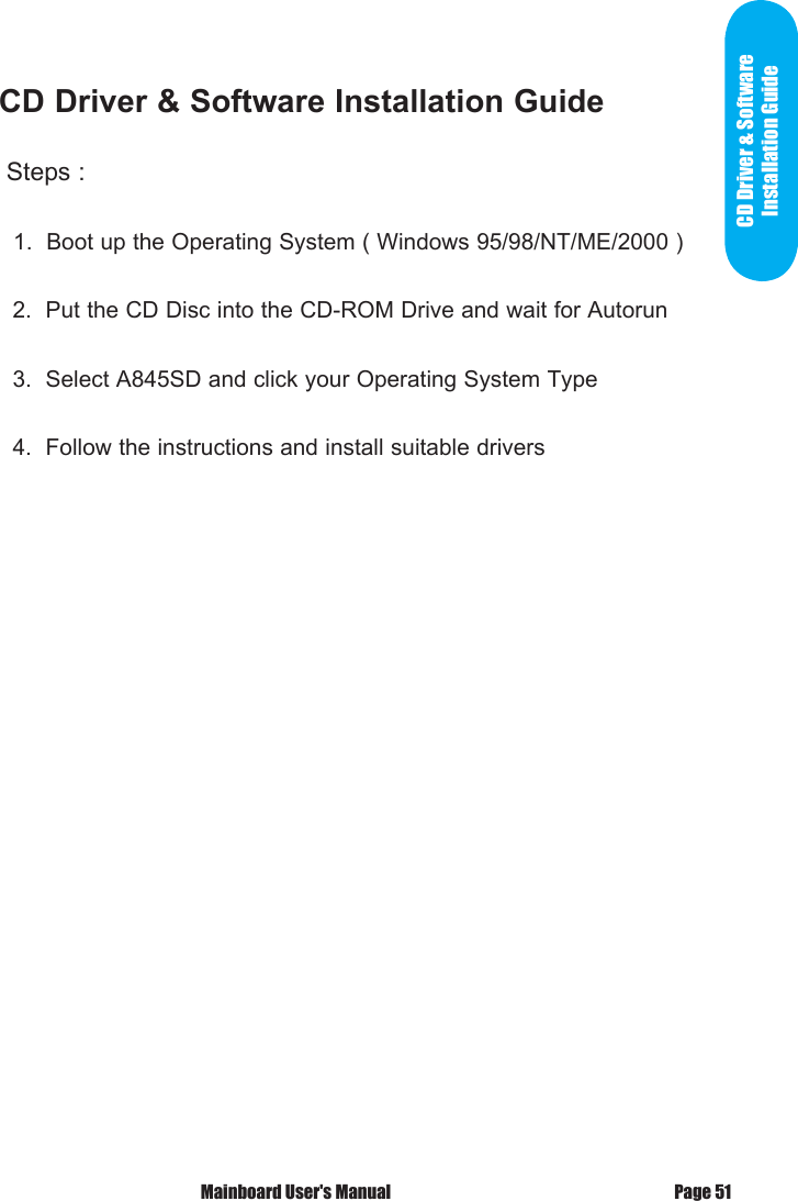  Mainboard User's Manual Page 51CD Driver &amp; Software Installation Guide Steps :   1.  Boot up the Operating System ( Windows 95/98/NT/ME/2000 )  2.  Put the CD Disc into the CD-ROM Drive and wait for Autorun  3.  Select A845SD and click your Operating System Type  4.  Follow the instructions and install suitable driversCD Driver &amp; Software Installation Guide