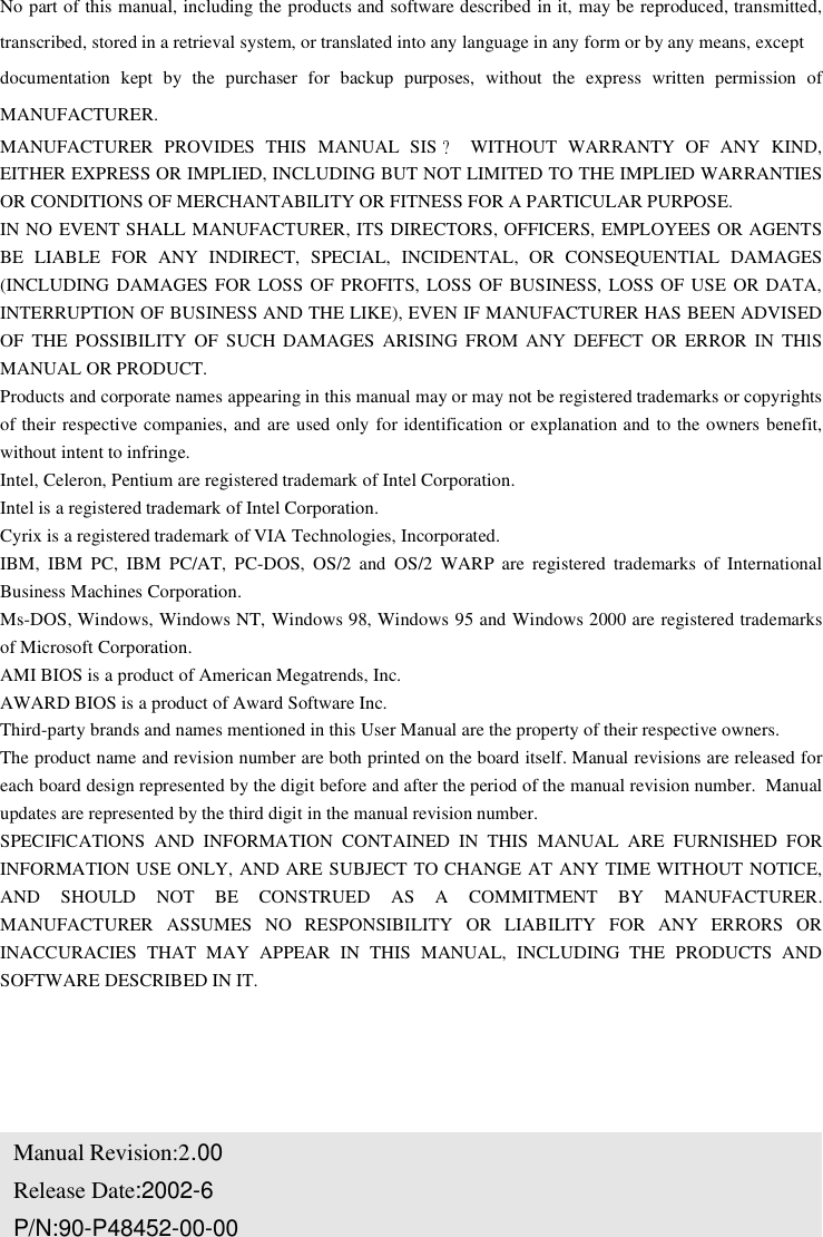 No part of this manual, including the products and software described in it, may be reproduced, transmitted,transcribed, stored in a retrieval system, or translated into any language in any form or by any means, exceptdocumentation kept by the purchaser for backup purposes, without the express written permission ofMANUFACTURER.MANUFACTURER PROVIDES THIS MANUAL SIS WITHOUT WARRANTY OF ANY KIND,EITHER EXPRESS OR IMPLIED, INCLUDING BUT NOT LIMITED TO THE IMPLIED WARRANTIESOR CONDITIONS OF MERCHANTABILITY OR FITNESS FOR A PARTICULAR PURPOSE.IN NO EVENT SHALL MANUFACTURER, ITS DIRECTORS, OFFICERS, EMPLOYEES OR AGENTSBE LIABLE FOR ANY INDIRECT, SPECIAL, INCIDENTAL, OR CONSEQUENTIAL DAMAGES(INCLUDING DAMAGES FOR LOSS OF PROFITS, LOSS OF BUSINESS, LOSS OF USE OR DATA,INTERRUPTION OF BUSINESS AND THE LIKE), EVEN IF MANUFACTURER HAS BEEN ADVISEDOF THE POSSIBILITY OF SUCH DAMAGES ARISING FROM ANY DEFECT OR ERROR IN THlSMANUAL OR PRODUCT.Products and corporate names appearing in this manual may or may not be registered trademarks or copyrightsof their respective companies, and are used only for identification or explanation and to the owners benefit,without intent to infringe.Intel, Celeron, Pentium are registered trademark of Intel Corporation.Intel is a registered trademark of Intel Corporation.Cyrix is a registered trademark of VIA Technologies, Incorporated.IBM, IBM PC, IBM PC/AT, PC-DOS, OS/2 and OS/2 WARP are registered trademarks of InternationalBusiness Machines Corporation.Ms-DOS, Windows, Windows NT, Windows 98, Windows 95 and Windows 2000 are registered trademarksof Microsoft Corporation.AMI BIOS is a product of American Megatrends, Inc.AWARD BIOS is a product of Award Software Inc.Third-party brands and names mentioned in this User Manual are the property of their respective owners.The product name and revision number are both printed on the board itself. Manual revisions are released foreach board design represented by the digit before and after the period of the manual revision number. Manualupdates are represented by the third digit in the manual revision number.SPECIFlCATlONS AND INFORMATION CONTAINED IN THIS MANUAL ARE FURNISHED FORINFORMATION USE ONLY, AND ARE SUBJECT TO CHANGE AT ANY TIME WITHOUT NOTICE,AND SHOULD NOT BE CONSTRUED AS A COMMITMENT BY MANUFACTURER.MANUFACTURER ASSUMES NO RESPONSIBILITY OR LIABILITY FOR ANY ERRORS ORINACCURACIES THAT MAY APPEAR IN THIS MANUAL, INCLUDING THE PRODUCTS ANDSOFTWARE DESCRIBED IN IT.Manual Revision:2.00Release Date:2002-6P/N:90-P48452-00-00