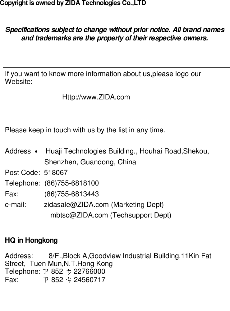 Copyright is owned by ZIDA Technologies Co.,LTDSpecifications subject to change without prior notice. All brand namesand trademarks are the property of their respective owners.If you want to know more information about us,please logo ourWebsite:Http://www.ZIDA.comPlease keep in touch with us by the list in any time.Address Huaji Technologies Building., Houhai Road,Shekou,Shenzhen, Guandong, ChinaPost Code: 518067Telephone: (86)755-6818100Fax: (86)755-6813443e-mail: zidasale@ZIDA.com (Marketing Dept)mbtsc@ZIDA.com (Techsupport Dept)HQ in HongkongAddress: 8/F.,Block A,Goodview Industrial Building,11Kin FatStreet, Tuen Mun,N.T.Hong KongTelephone: 852 22766000Fax: 852 24560717