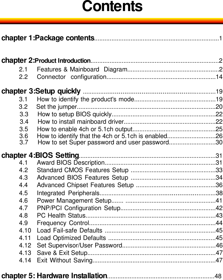 Contentschapter 1:Package contents........................................................................1chapter 2:Product Introduction..........................................................................22.1 Features &amp; Mainboard Diagram.....................................................22.2 Connector configuration...............................................................14chapter 3:Setup quickly ........................................................................193.1 How to identify the product's mode...............................................193.2 Set the jumper................................................................................203.3 How to setup BIOS quickly............................................................223.4 How to install mainboard driver.....................................................223.5 How to enable 4ch or 5.1ch output................................................253.6 How to identify that the 4ch or 5.1ch is enabled............................263.7 How to set Super password and user password...........................30chapter 4:BIOS Setting...............................................................................314.1 Award BIOS Description................................................................314.2 Standard CMOS Features Setup .................................................334.3 Advanced BIOS Features Setup .................................................344.4 Advanced Chipset Features Setup ..............................................364.5 Integrated Peripherals.................................................................384.6 Power Management Setup....... ....................................................414.7 PNP/PCI Configuration Setup.......................................................424.8 PC Health Status...........................................................................434.9 Frequency Control.........................................................................444.10 Load Fail-safe Defaults ................................................................454.11 Load Optimized Defaults ..............................................................454.12 Set Supervisor/User Password......................................................464.13 Save &amp; Exit Setup..........................................................................474.14 Exit Without Saving.......................................................................47chapter 5: Hardware Installation..............................................................48