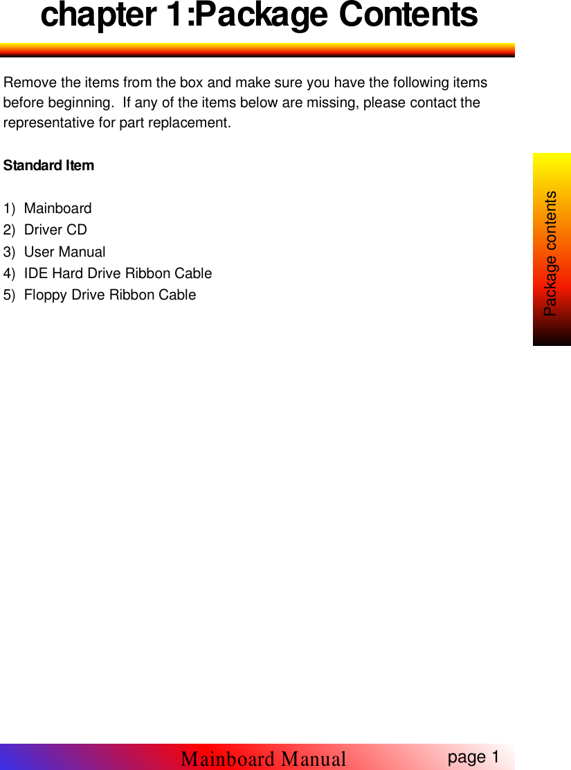 chapter 1:Package ContentsRemove the items from the box and make sure you have the following itemsbefore beginning. If any of the items below are missing, please contact therepresentative for part replacement.Standard Item1) Mainboard2) Driver CD3) User Manual4) IDE Hard Drive Ribbon Cable5) Floppy Drive Ribbon Cablepage 1Mainboard ManualPackage contents