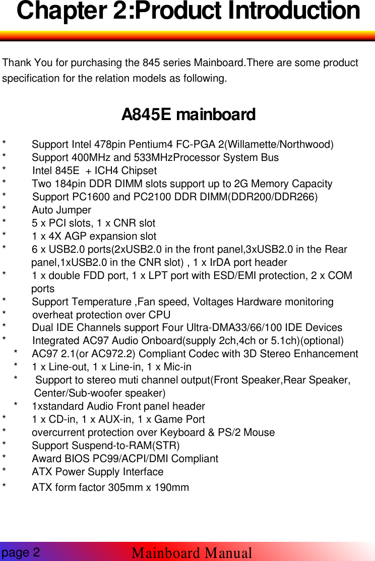Chapter 2:Product IntroductionThank You for purchasing the 845 series Mainboard.There are some productspecification for the relation models as following.A845E mainboard* Support Intel 478pin Pentium4 FC-PGA 2(Willamette/Northwood)* Support 400MHz and 533MHzProcessor System Bus* Intel 845E + ICH4 Chipset* Two 184pin DDR DIMM slots support up to 2G Memory Capacity* Support PC1600 and PC2100 DDR DIMM(DDR200/DDR266)* Auto Jumper* 5 x PCI slots, 1 x CNR slot* 1 x 4X AGP expansion slot* 6 x USB2.0 ports(2xUSB2.0 in the front panel,3xUSB2.0 in the Rearpanel,1xUSB2.0 in the CNR slot) , 1 x IrDA port header* 1 x double FDD port, 1 x LPT port with ESD/EMI protection, 2 x COMports* Support Temperature ,Fan speed, Voltages Hardware monitoring* overheat protection over CPU* Dual IDE Channels support Four Ultra-DMA33/66/100 IDE Devices* Integrated AC97 Audio Onboard(supply 2ch,4ch or 5.1ch)(optional)* AC97 2.1(or AC972.2) Compliant Codec with 3D Stereo Enhancement* 1 x Line-out, 1 x Line-in, 1 x Mic-in* Support to stereo muti channel output(Front Speaker,Rear Speaker,Center/Sub-woofer speaker)* 1xstandard Audio Front panel header* 1 x CD-in, 1 x AUX-in, 1 x Game Port* overcurrent protection over Keyboard &amp; PS/2 Mouse* Support Suspend-to-RAM(STR)* Award BIOS PC99/ACPI/DMI Compliant* ATX Power Supply Interface* ATX form factor 305mm x 190mmpage 2Mainboard Manual