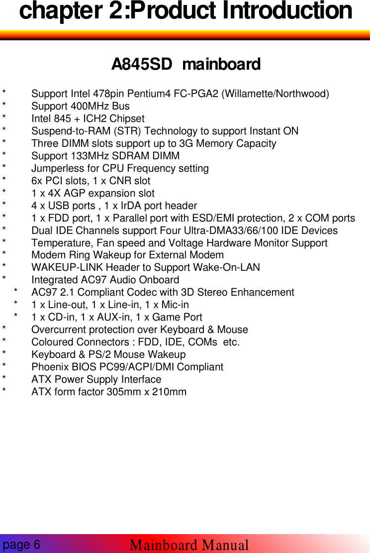 chapter 2:Product IntroductionA845SD mainboard* Support Intel 478pin Pentium4 FC-PGA2 (Willamette/Northwood)* Support 400MHz Bus* Intel 845 + ICH2 Chipset* Suspend-to-RAM (STR) Technology to support Instant ON* Three DIMM slots support up to 3G Memory Capacity* Support 133MHz SDRAM DIMM* Jumperless for CPU Frequency setting* 6x PCI slots, 1 x CNR slot* 1 x 4X AGP expansion slot* 4 x USB ports , 1 x IrDA port header* 1 x FDD port, 1 x Parallel port with ESD/EMI protection, 2 x COM ports* Dual IDE Channels support Four Ultra-DMA33/66/100 IDE Devices* Temperature, Fan speed and Voltage Hardware Monitor Support* Modem Ring Wakeup for External Modem* WAKEUP-LINK Header to Support Wake-On-LAN* Integrated AC97 Audio Onboard* AC97 2.1 Compliant Codec with 3D Stereo Enhancement* 1 x Line-out, 1 x Line-in, 1 x Mic-in* 1 x CD-in, 1 x AUX-in, 1 x Game Port* Overcurrent protection over Keyboard &amp; Mouse* Coloured Connectors : FDD, IDE, COMs etc.* Keyboard &amp; PS/2 Mouse Wakeup* Phoenix BIOS PC99/ACPI/DMI Compliant* ATX Power Supply Interface* ATX form factor 305mm x 210mmpage 6Mainboard Manual