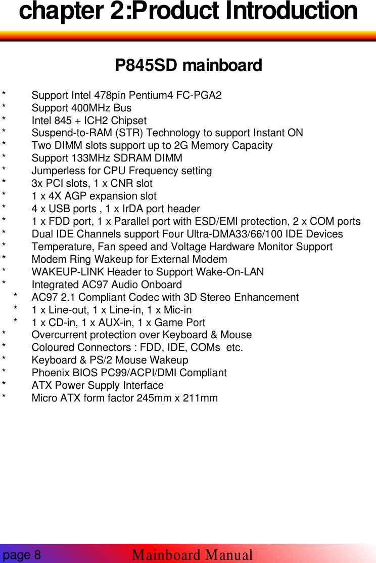 chapter 2:Product IntroductionP845SD mainboard* Support Intel 478pin Pentium4 FC-PGA2* Support 400MHz Bus* Intel 845 + ICH2 Chipset* Suspend-to-RAM (STR) Technology to support Instant ON* Two DIMM slots support up to 2G Memory Capacity* Support 133MHz SDRAM DIMM* Jumperless for CPU Frequency setting* 3x PCI slots, 1 x CNR slot* 1 x 4X AGP expansion slot* 4 x USB ports , 1 x IrDA port header* 1 x FDD port, 1 x Parallel port with ESD/EMI protection, 2 x COM ports* Dual IDE Channels support Four Ultra-DMA33/66/100 IDE Devices* Temperature, Fan speed and Voltage Hardware Monitor Support* Modem Ring Wakeup for External Modem* WAKEUP-LINK Header to Support Wake-On-LAN* Integrated AC97 Audio Onboard* AC97 2.1 Compliant Codec with 3D Stereo Enhancement* 1 x Line-out, 1 x Line-in, 1 x Mic-in* 1 x CD-in, 1 x AUX-in, 1 x Game Port* Overcurrent protection over Keyboard &amp; Mouse* Coloured Connectors : FDD, IDE, COMs etc.* Keyboard &amp; PS/2 Mouse Wakeup* Phoenix BIOS PC99/ACPI/DMI Compliant* ATX Power Supply Interface* Micro ATX form factor 245mm x 211mmpage 8Mainboard Manual