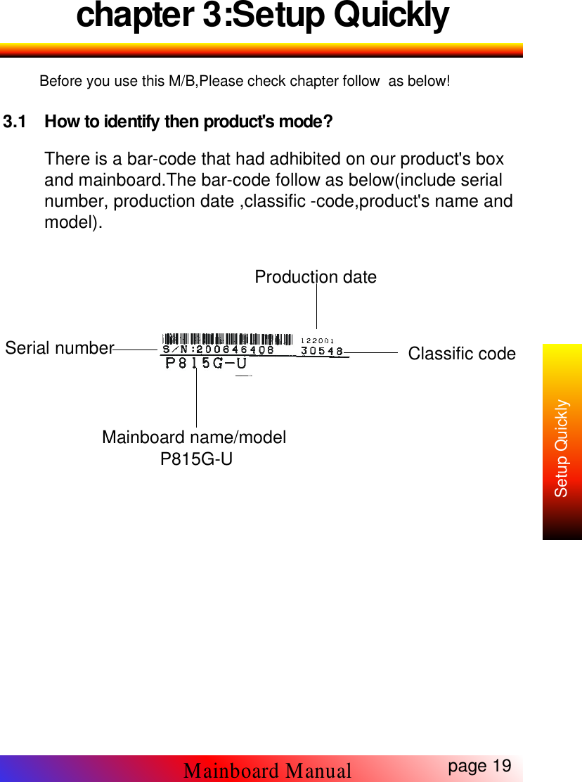 chapter 3:Setup QuicklyBefore you use this M/B,Please check chapter follow as below!3.1 How to identify then product's mode?There is a bar-code that had adhibited on our product's boxand mainboard.The bar-code follow as below(include serialnumber, production date ,classific -code,product's name andmodel).page 19Mainboard ManualSetup QuicklyProduction dateClassific codeSerial numberMainboard name/modelP815G-U