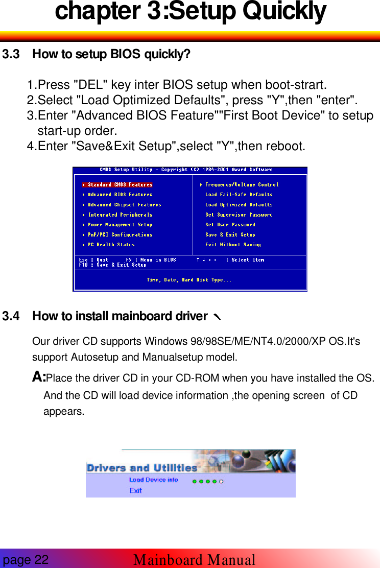 chapter 3:Setup Quickly3.3 How to setup BIOS quickly?1.Press "DEL" key inter BIOS setup when boot-strart.2.Select "Load Optimized Defaults", press "Y",then "enter".3.Enter "Advanced BIOS Feature""First Boot Device" to setupstart-up order.4.Enter "Save&amp;Exit Setup",select "Y",then reboot.3.4 How to install mainboard driverOur driver CD supports Windows 98/98SE/ME/NT4.0/2000/XP OS.It'ssupport Autosetup and Manualsetup model.A:Place the driver CD in your CD-ROM when you have installed the OS.And the CD will load device information ,the opening screen of CDappears.page 22Mainboard Manual