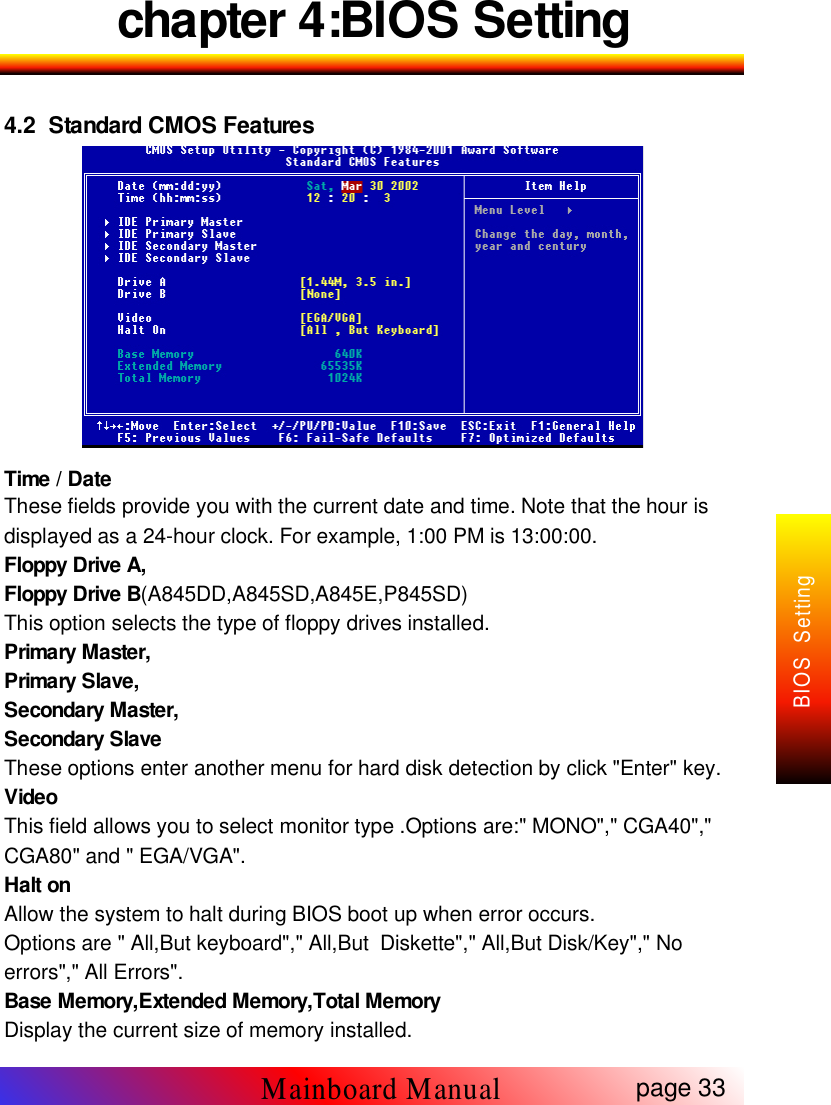 chapter 4:BIOS Setting4.2 Standard CMOS FeaturesTime / DateThese fields provide you with the current date and time. Note that the hour isdisplayed as a 24-hour clock. For example, 1:00 PM is 13:00:00.Floppy Drive A,Floppy Drive B(A845DD,A845SD,A845E,P845SD)This option selects the type of floppy drives installed.Primary Master,Primary Slave,Secondary Master,Secondary SlaveThese options enter another menu for hard disk detection by click "Enter" key.VideoThis field allows you to select monitor type .Options are:" MONO"," CGA40","CGA80" and " EGA/VGA".Halt onAllow the system to halt during BIOS boot up when error occurs.Options are " All,But keyboard"," All,But Diskette"," All,But Disk/Key"," Noerrors"," All Errors".Base Memory,Extended Memory,Total MemoryDisplay the current size of memory installed.page 33Mainboard ManualBIOS Setting