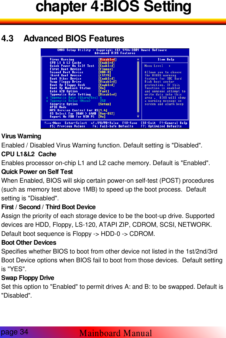 chapter 4:BIOS Setting4.3 Advanced BIOS Features-3 BIOSVirus WarningEnabled / Disabled Virus Warning function. Default setting is "Disabled".CPU L1&amp;L2 CacheEnables processor on-chip L1 and L2 cache memory. Default is "Enabled".Quick Power on Self TestWhen Enabled, BIOS will skip certain power-on self-test (POST) procedures(such as memory test above 1MB) to speed up the boot process. Defaultsetting is "Disabled".First / Second / Third Boot DeviceAssign the priority of each storage device to be the boot-up drive. Supporteddevices are HDD, Floppy, LS-120, ATAPI ZIP, CDROM, SCSI, NETWORK.Default boot sequence is Floppy -> HDD-0 -> CDROM.Boot Other DevicesSpecifies whether BIOS to boot from other device not listed in the 1st/2nd/3rdBoot Device options when BIOS fail to boot from those devices. Default settingis "YES".Swap Floppy DriveSet this option to "Enabled" to permit drives A: and B: to be swapped. Default is"Disabled".page 34Mainboard Manual