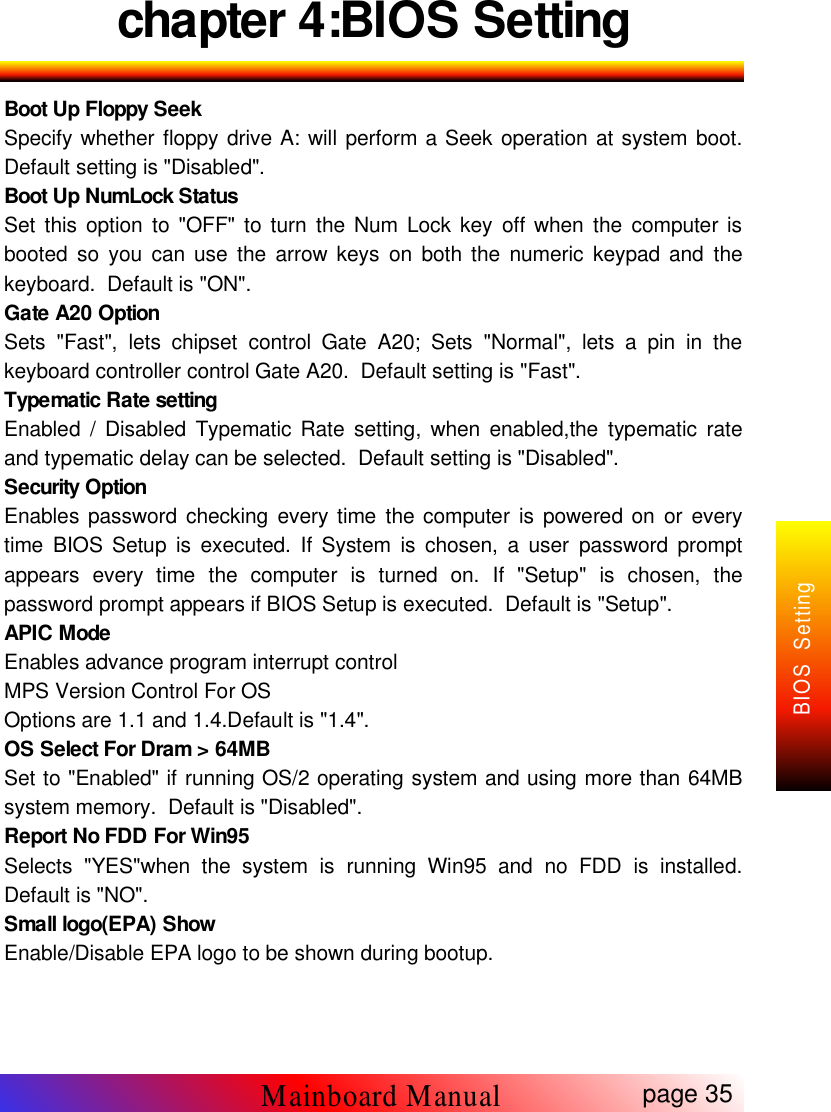 chapter 4:BIOS SettingBoot Up Floppy SeekSpecify whether floppy drive A: will perform a Seek operation at system boot.Default setting is "Disabled".Boot Up NumLock StatusSet this option to "OFF" to turn the Num Lock key off when the computer isbooted so you can use the arrow keys on both the numeric keypad and thekeyboard. Default is "ON".Gate A20 OptionSets "Fast", lets chipset control Gate A20; Sets "Normal", lets a pin in thekeyboard controller control Gate A20. Default setting is "Fast".Typematic Rate settingEnabled / Disabled Typematic Rate setting, when enabled,the typematic rateand typematic delay can be selected. Default setting is "Disabled".Security OptionEnables password checking every time the computer is powered on or everytime BIOS Setup is executed. If System is chosen, a user password promptappears every time the computer is turned on. If "Setup" is chosen, thepassword prompt appears if BIOS Setup is executed. Default is "Setup".APIC ModeEnables advance program interrupt controlMPS Version Control For OSOptions are 1.1 and 1.4.Default is "1.4".OS Select For Dram > 64MBSet to "Enabled" if running OS/2 operating system and using more than 64MBsystem memory. Default is "Disabled".Report No FDD For Win95Selects "YES"when the system is running Win95 and no FDD is installed.Default is "NO".Small logo(EPA) ShowEnable/Disable EPA logo to be shown during bootup.page 35Mainboard ManualBIOS Setting