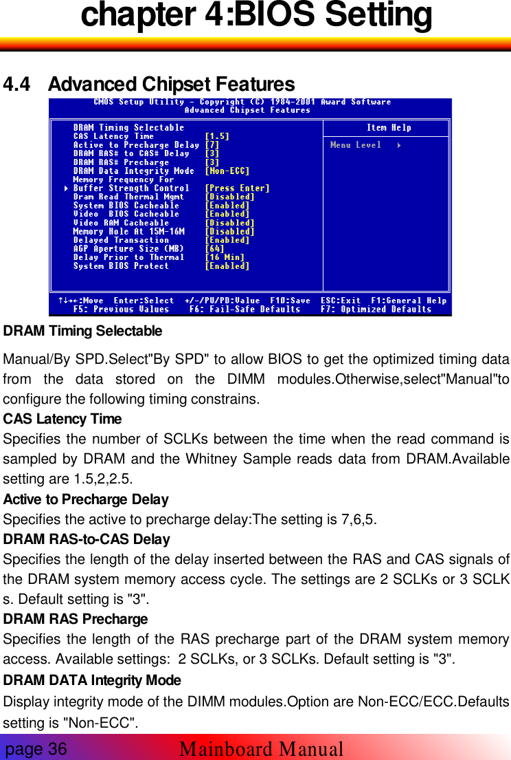 chapter 4:BIOS Setting4.4 Advanced Chipset FeaturesDRAM Timing SelectableManual/By SPD.Select"By SPD" to allow BIOS to get the optimized timing datafrom the data stored on the DIMM modules.Otherwise,select"Manual"toconfigure the following timing constrains.CAS Latency TimeSpecifies the number of SCLKs between the time when the read command issampled by DRAM and the Whitney Sample reads data from DRAM.Availablesetting are 1.5,2,2.5.Active to Precharge DelaySpecifies the active to precharge delay:The setting is 7,6,5.DRAM RAS-to-CAS DelaySpecifies the length of the delay inserted between the RAS and CAS signals ofthe DRAM system memory access cycle. The settings are 2 SCLKs or 3 SCLKs. Default setting is "3".DRAM RAS PrechargeSpecifies the length of the RAS precharge part of the DRAM system memoryaccess. Available settings: 2 SCLKs, or 3 SCLKs. Default setting is "3".DRAM DATA Integrity ModeDisplay integrity mode of the DIMM modules.Option are Non-ECC/ECC.Defaultssetting is "Non-ECC".page 36Mainboard Manual