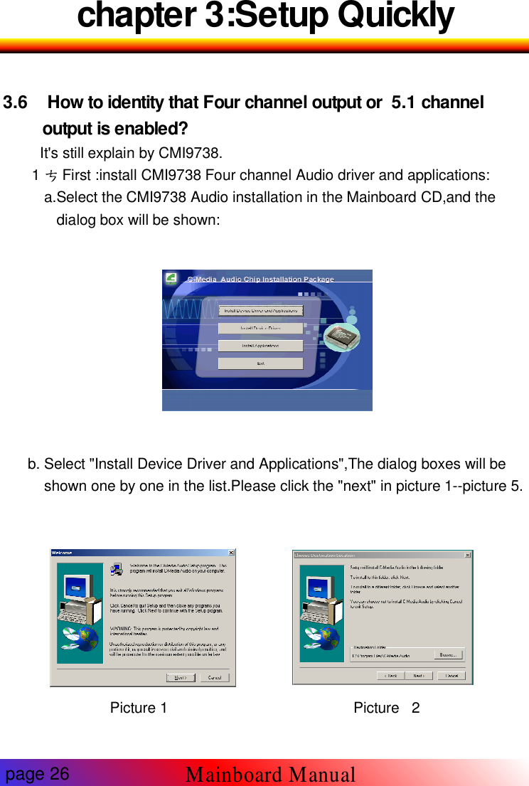 chapter 3:Setup Quickly3.6 How to identity that Four channel output or 5.1 channeloutput is enabled?It's still explain by CMI9738.1 First :install CMI9738 Four channel Audio driver and applications:a.Select the CMI9738 Audio installation in the Mainboard CD,and thedialog box will be shown:b. Select "Install Device Driver and Applications",The dialog boxes will beshown one by one in the list.Please click the "next" in picture 1--picture 5.Picture 1 Picture 2page 26Mainboard Manual