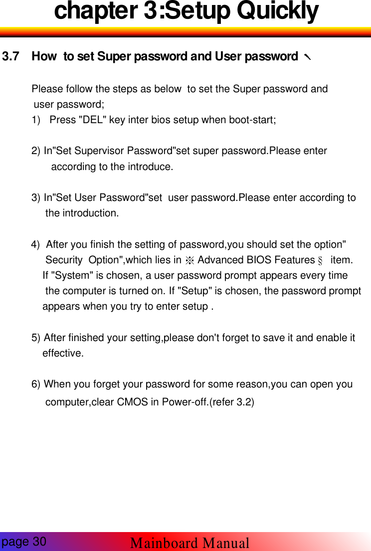 chapter 3:Setup Quickly3.7 How to set Super password and User passwordPlease follow the steps as below to set the Super password anduser password;1) Press "DEL" key inter bios setup when boot-start;2) In"Set Supervisor Password"set super password.Please enteraccording to the introduce.3) In"Set User Password"set user password.Please enter according tothe introduction.4) After you finish the setting of password,you should set the option"Security Option",which lies in Advanced BIOS Features item.If "System" is chosen, a user password prompt appears every timethe computer is turned on. If "Setup" is chosen, the password promptappears when you try to enter setup .5) After finished your setting,please don't forget to save it and enable iteffective.6) When you forget your password for some reason,you can open youcomputer,clear CMOS in Power-off.(refer 3.2)page 30Mainboard Manual