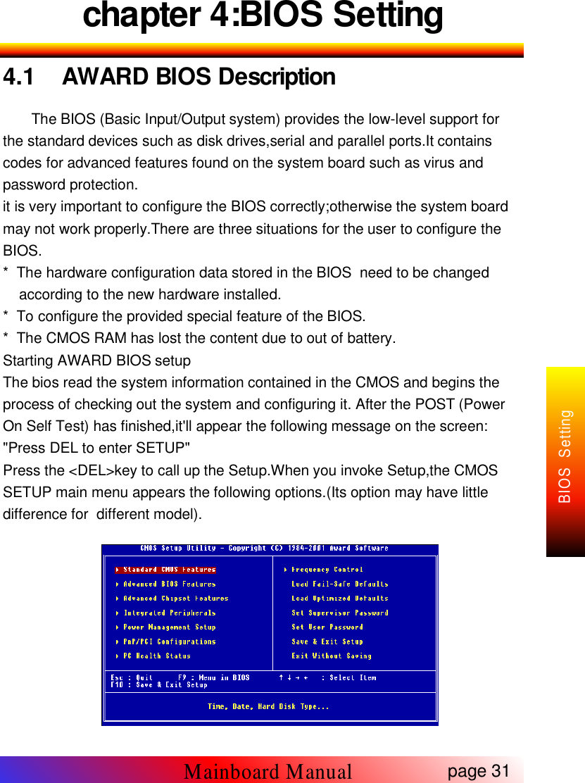 chapter 4:BIOS Setting4.1 AWARD BIOS DescriptionThe BIOS (Basic Input/Output system) provides the low-level support forthe standard devices such as disk drives,serial and parallel ports.It containscodes for advanced features found on the system board such as virus andpassword protection.it is very important to configure the BIOS correctly;otherwise the system boardmay not work properly.There are three situations for the user to configure theBIOS.* The hardware configuration data stored in the BIOS need to be changedaccording to the new hardware installed.* To configure the provided special feature of the BIOS.* The CMOS RAM has lost the content due to out of battery.Starting AWARD BIOS setupThe bios read the system information contained in the CMOS and begins theprocess of checking out the system and configuring it. After the POST (PowerOn Self Test) has finished,it'll appear the following message on the screen:"Press DEL to enter SETUP"Press the <DEL>key to call up the Setup.When you invoke Setup,the CMOSSETUP main menu appears the following options.(Its option may have littledifference for different model).page 31Mainboard ManualBIOS Setting