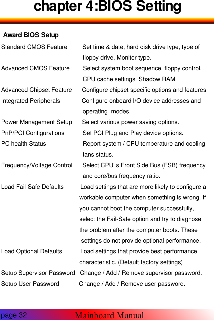 chapter 4:BIOS SettingAward BIOS SetupStandard CMOS Feature Set time &amp; date, hard disk drive type, type offloppy drive, Monitor type.Advanced CMOS Feature Select system boot sequence, floppy control,CPU cache settings, Shadow RAM.Advanced Chipset Feature Configure chipset specific options and featuresIntegrated Peripherals Configure onboard I/O device addresses andoperating modes.Power Management Setup Select various power saving options.PnP/PCI Configurations Set PCI Plug and Play device options.PC health Status Report system / CPU temperature and coolingfans status.Frequency/Voltage Control Select CPU' s Front Side Bus (FSB) frequencyand core/bus frequency ratio.Load Fail-Safe Defaults Load settings that are more likely to configure aworkable computer when something is wrong. Ifyou cannot boot the computer successfully,select the Fail-Safe option and try to diagnosethe problem after the computer boots. Thesesettings do not provide optional performance.Load Optional Defaults Load settings that provide best performancecharacteristic. (Default factory settings)Setup Supervisor Password Change / Add / Remove supervisor password.Setup User Password Change / Add / Remove user password.page 32Mainboard Manual