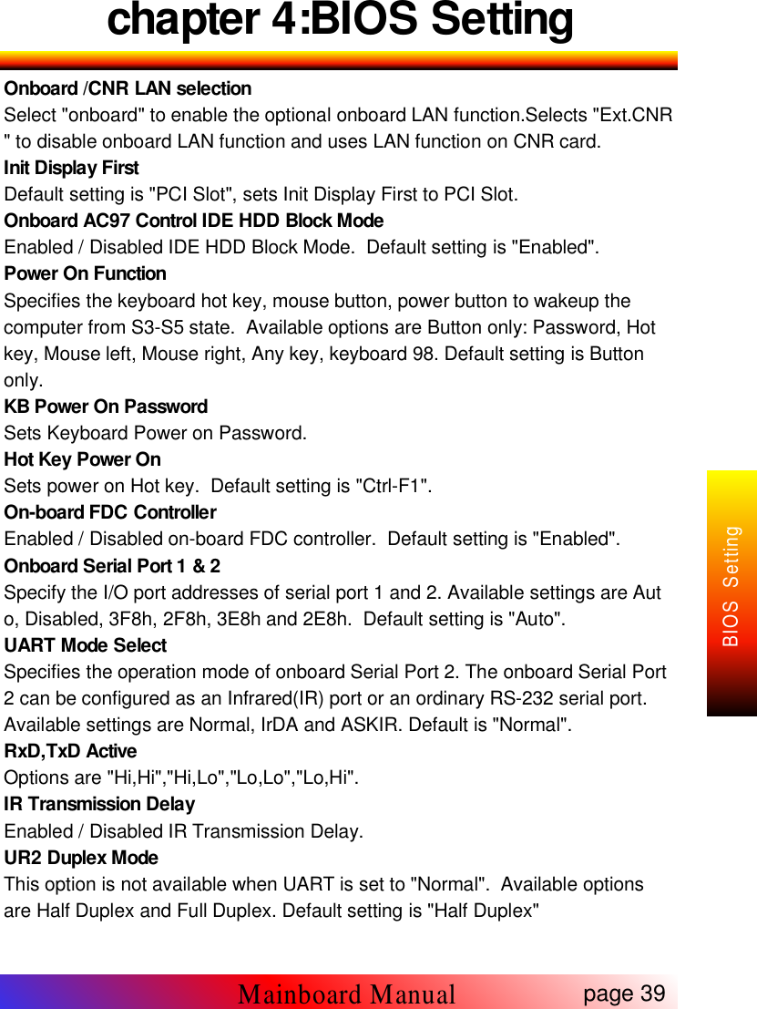 chapter 4:BIOS SettingOnboard /CNR LAN selectionSelect "onboard" to enable the optional onboard LAN function.Selects "Ext.CNR" to disable onboard LAN function and uses LAN function on CNR card.Init Display FirstDefault setting is "PCI Slot", sets Init Display First to PCI Slot.Onboard AC97 Control IDE HDD Block ModeEnabled / Disabled IDE HDD Block Mode. Default setting is "Enabled".Power On FunctionSpecifies the keyboard hot key, mouse button, power button to wakeup thecomputer from S3-S5 state. Available options are Button only: Password, Hotkey, Mouse left, Mouse right, Any key, keyboard 98. Default setting is Buttononly.KB Power On PasswordSets Keyboard Power on Password.Hot Key Power OnSets power on Hot key. Default setting is "Ctrl-F1".On-board FDC ControllerEnabled / Disabled on-board FDC controller. Default setting is "Enabled".Onboard Serial Port 1 &amp; 2Specify the I/O port addresses of serial port 1 and 2. Available settings are Auto, Disabled, 3F8h, 2F8h, 3E8h and 2E8h. Default setting is "Auto".UART Mode SelectSpecifies the operation mode of onboard Serial Port 2. The onboard Serial Port2 can be configured as an Infrared(IR) port or an ordinary RS-232 serial port.Available settings are Normal, IrDA and ASKIR. Default is "Normal".RxD,TxD ActiveOptions are "Hi,Hi","Hi,Lo","Lo,Lo","Lo,Hi".IR Transmission DelayEnabled / Disabled IR Transmission Delay.UR2 Duplex ModeThis option is not available when UART is set to "Normal". Available optionsare Half Duplex and Full Duplex. Default setting is "Half Duplex"page 39Mainboard ManualBIOS Setting