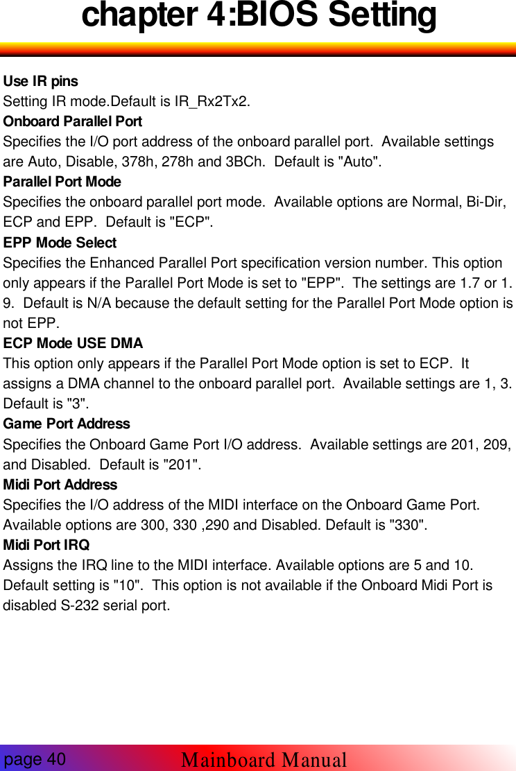 chapter 4:BIOS SettingUse IR pinsSetting IR mode.Default is IR_Rx2Tx2.Onboard Parallel PortSpecifies the I/O port address of the onboard parallel port. Available settingsare Auto, Disable, 378h, 278h and 3BCh. Default is "Auto".Parallel Port ModeSpecifies the onboard parallel port mode. Available options are Normal, Bi-Dir,ECP and EPP. Default is "ECP".EPP Mode SelectSpecifies the Enhanced Parallel Port specification version number. This optiononly appears if the Parallel Port Mode is set to "EPP". The settings are 1.7 or 1.9. Default is N/A because the default setting for the Parallel Port Mode option isnot EPP.ECP Mode USE DMAThis option only appears if the Parallel Port Mode option is set to ECP. Itassigns a DMA channel to the onboard parallel port. Available settings are 1, 3.Default is "3".Game Port AddressSpecifies the Onboard Game Port I/O address. Available settings are 201, 209,and Disabled. Default is "201".Midi Port AddressSpecifies the I/O address of the MIDI interface on the Onboard Game Port.Available options are 300, 330 ,290 and Disabled. Default is "330".Midi Port IRQAssigns the IRQ line to the MIDI interface. Available options are 5 and 10.Default setting is "10". This option is not available if the Onboard Midi Port isdisabled S-232 serial port.page 40Mainboard Manual