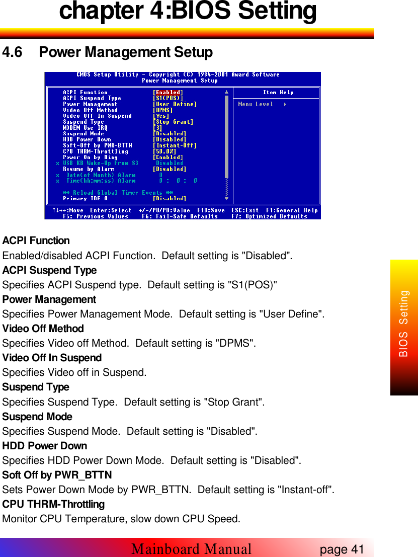 chapter 4:BIOS Setting4.6 Power Management SetupACPI FunctionEnabled/disabled ACPI Function. Default setting is "Disabled".ACPI Suspend TypeSpecifies ACPI Suspend type. Default setting is "S1(POS)"Power ManagementSpecifies Power Management Mode. Default setting is "User Define".Video Off MethodSpecifies Video off Method. Default setting is "DPMS".Video Off In SuspendSpecifies Video off in Suspend.Suspend TypeSpecifies Suspend Type. Default setting is "Stop Grant".Suspend ModeSpecifies Suspend Mode. Default setting is "Disabled".HDD Power DownSpecifies HDD Power Down Mode. Default setting is "Disabled".Soft Off by PWR_BTTNSets Power Down Mode by PWR_BTTN. Default setting is "Instant-off".CPU THRM-ThrottlingMonitor CPU Temperature, slow down CPU Speed.page 41Mainboard ManualBIOS Setting