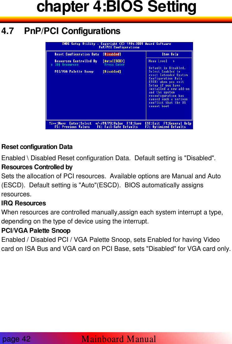 chapter 4:BIOS Setting4.7 PnP/PCI ConfigurationsReset configuration DataEnabled \ Disabled Reset configuration Data. Default setting is "Disabled".Resources Controlled bySets the allocation of PCI resources. Available options are Manual and Auto(ESCD). Default setting is "Auto"(ESCD). BIOS automatically assignsresources.IRQ ResourcesWhen resources are controlled manually,assign each system interrupt a type,depending on the type of device using the interrupt.PCI/VGA Palette SnoopEnabled / Disabled PCI / VGA Palette Snoop, sets Enabled for having Videocard on ISA Bus and VGA card on PCI Base, sets "Disabled" for VGA card only.page 42Mainboard Manual