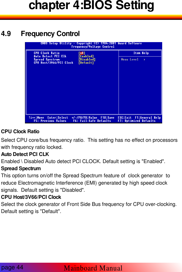 chapter 4:BIOS Setting4.9 Frequency Control-9CPU Clock RatioSelect CPU core/bus frequency ratio. This setting has no effect on processorswith frequency ratio locked.Auto Detect PCI CLKEnabled \ Disabled Auto detect PCI CLOCK. Default setting is "Enabled".Spread SpectrumThis option turns on/off the Spread Spectrum feature of clock generator toreduce Electromagnetic Interference (EMI) generated by high speed clocksignals. Default setting is "Disabled".CPU Host/3V66/PCI ClockSelect the clock generator of Front Side Bus frequency for CPU over-clocking.Default setting is "Default".page 44Mainboard Manual