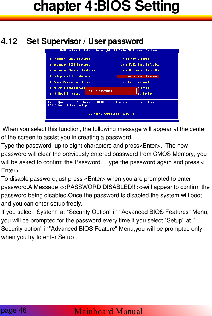 chapter 4:BIOS Setting4.12 Set Supervisor / User password-12 Set SupervisorWhen you select this function, the following message will appear at the centerof the screen to assist you in creating a password.Type the password, up to eight characters and press<Enter>. The newpassword will clear the previously entered password from CMOS Memory, youwill be asked to confirm the Password. Type the password again and press <Enter>.To disable password,just press <Enter> when you are prompted to enterpassword.A Message <<PASSWORD DISABLED!!!>>will appear to confirm thepassword being disabled.Once the password is disabled.the system will bootand you can enter setup freely.If you select "System" at "Security Option" in "Advanced BIOS Features" Menu,you will be prompted for the password every time.if you select "Setup" at "Security option" in"Advanced BIOS Feature" Menu,you will be prompted onlywhen you try to enter Setup .Mainboard Manualpage 46
