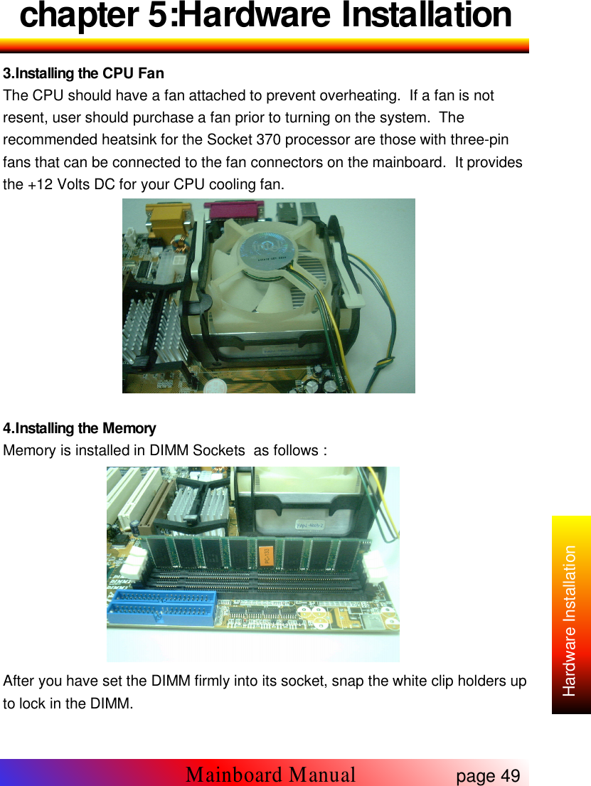 chapter 5:Hardware Installation3.Installing the CPU FanThe CPU should have a fan attached to prevent overheating. If a fan is notresent, user should purchase a fan prior to turning on the system. Therecommended heatsink for the Socket 370 processor are those with three-pinfans that can be connected to the fan connectors on the mainboard. It providesthe +12 Volts DC for your CPU cooling fan.4.Installing the MemoryMemory is installed in DIMM Sockets as follows :After you have set the DIMM firmly into its socket, snap the white clip holders upto lock in the DIMM.Mainboard Manualpage 49Hardware Installation