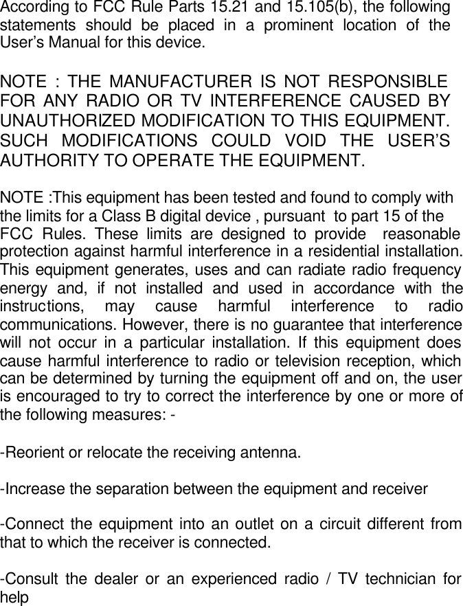     According to FCC Rule Parts 15.21 and 15.105(b), the following statements should be placed in a prominent location of theUser&rsquo;s Manual for this device.  NOTE : THE MANUFACTURER IS NOT RESPONSIBLE FOR ANY RADIO OR TV INTERFERENCE CAUSED BY UNAUTHORIZED MODIFICATION TO THIS EQUIPMENT. SUCH MODIFICATIONS COULD VOID THE USER&rsquo;S AUTHORITY TO OPERATE THE EQUIPMENT.  NOTE :This equipment has been tested and found to comply with  the limits for a Class B digital device , pursuant  to part 15 of the  FCC Rules. These limits are designed to provide  reasonable protection against harmful interference in a residential installation. This equipment generates, uses and can radiate radio frequency energy and, if not installed and used in accordance with the instructions, may cause harmful interference to radio communications. However, there is no guarantee that interference will not occur in a particular installation. If this equipment does cause harmful interference to radio or television reception, which can be determined by turning the equipment off and on, the user is encouraged to try to correct the interference by one or more of the following measures: -  -Reorient or relocate the receiving antenna.  -Increase the separation between the equipment and receiver  -Connect the equipment into an outlet on a circuit different from that to which the receiver is connected.  -Consult the dealer or an experienced radio / TV technician for help   