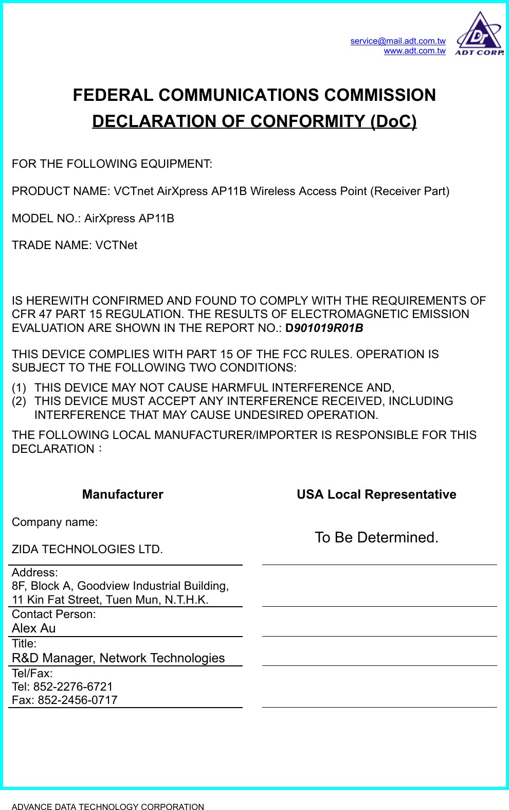service@mail.adt.com.twwww.adt.com.twADVANCE DATA TECHNOLOGY CORPORATION              FEDERAL COMMUNICATIONS COMMISSIONDECLARATION OF CONFORMITY (DoC)FOR THE FOLLOWING EQUIPMENT:PRODUCT NAME: VCTnet AirXpress AP11B Wireless Access Point (Receiver Part)MODEL NO.: AirXpress AP11BTRADE NAME: VCTNetIS HEREWITH CONFIRMED AND FOUND TO COMPLY WITH THE REQUIREMENTS OFCFR 47 PART 15 REGULATION. THE RESULTS OF ELECTROMAGNETIC EMISSIONEVALUATION ARE SHOWN IN THE REPORT NO.: D901019R01 BTHIS DEVICE COMPLIES WITH PART 15 OF THE FCC RULES. OPERATION ISSUBJECT TO THE FOLLOWING TWO CONDITIONS:(1)  THIS DEVICE MAY NOT CAUSE HARMFUL INTERFERENCE AND,(2)  THIS DEVICE MUST ACCEPT ANY INTERFERENCE RECEIVED, INCLUDINGINTERFERENCE THAT MAY CAUSE UNDESIRED OPERATION.THE FOLLOWING LOCAL MANUFACTURER/IMPORTER IS RESPONSIBLE FOR THISDECLARATION：Manufacturer USA Local RepresentativeCompany name:ZIDA TECHNOLOGIES LTD. To Be Determined.Address:8F, Block A, Goodview Industrial Building,11 Kin Fat Street, Tuen Mun, N.T.H.K.Contact Person:Alex AuTitle:R&amp;D Manager, Network TechnologiesTel/Fax:Tel: 852-2276-6721Fax: 852-2456-0717