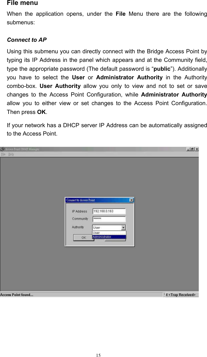   15 File menu When the application opens, under the File Menu there are the following submenus:  Connect to AP Using this submenu you can directly connect with the Bridge Access Point by typing its IP Address in the panel which appears and at the Community field, type the appropriate password (The default password is &ldquo;public&rdquo;). Additionally you have to select the User or Administrator Authority in the Authority combo-box.  User Authority allow you only to view and not to set or save changes to the Access Point Configuration, while Administrator Authority allow you to either view or set changes to the Access Point Configuration. Then press OK. If your network has a DHCP server IP Address can be automatically assigned to the Access Point.         