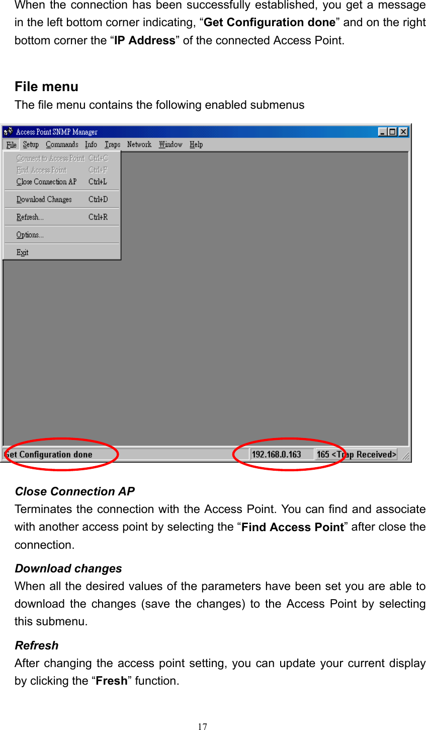  17 When the connection has been successfully established, you get a message in the left bottom corner indicating, &ldquo;Get Configuration done&rdquo; and on the right bottom corner the &ldquo;IP Address&rdquo; of the connected Access Point.  File menu The file menu contains the following enabled submenus  Close Connection AP   Terminates the connection with the Access Point. You can find and associate with another access point by selecting the &ldquo;Find Access Point&rdquo; after close the connection. Download changes When all the desired values of the parameters have been set you are able to download the changes (save the changes) to the Access Point by selecting this submenu. Refresh After changing the access point setting, you can update your current display by clicking the &ldquo;Fresh&rdquo; function.  