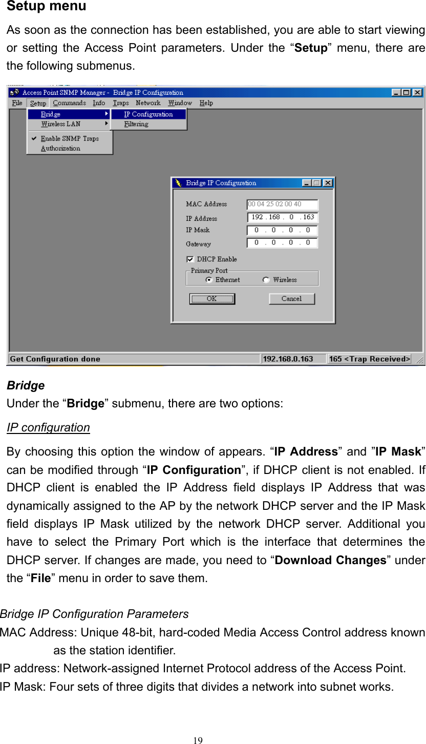   19 Setup menu As soon as the connection has been established, you are able to start viewing or setting the Access Point parameters. Under the &ldquo;Setup&rdquo; menu, there are the following submenus.  Bridge Under the &ldquo;Bridge&rdquo; submenu, there are two options: IP configuration By choosing this option the window of appears. &ldquo;IP Address&rdquo; and &rdquo;IP Mask&rdquo; can be modified through &ldquo;IP Configuration&rdquo;, if DHCP client is not enabled. If DHCP client is enabled the IP Address field displays IP Address that was dynamically assigned to the AP by the network DHCP server and the IP Mask field displays IP Mask utilized by the network DHCP server. Additional you have to select the Primary Port which is the interface that determines the DHCP server. If changes are made, you need to &ldquo;Download Changes&rdquo; under the &ldquo;File&rdquo; menu in order to save them.  Bridge IP Configuration Parameters MAC Address: Unique 48-bit, hard-coded Media Access Control address known as the station identifier. IP address: Network-assigned Internet Protocol address of the Access Point. IP Mask: Four sets of three digits that divides a network into subnet works. 
