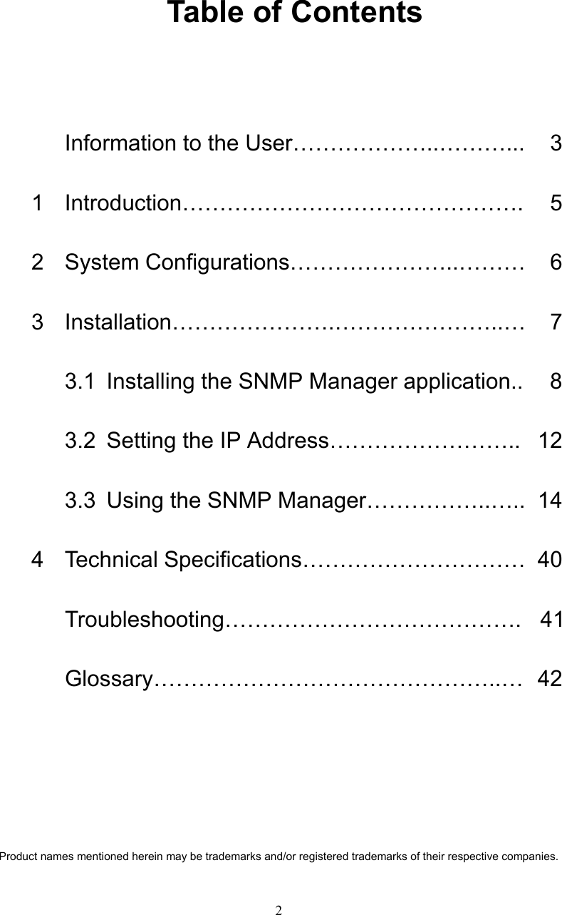   2  Table of Contents  Information to the User&hellip;&hellip;&hellip;&hellip;&hellip;&hellip;..&hellip;&hellip;&hellip;...  3   1 Introduction&hellip;&hellip;&hellip;&hellip;&hellip;&hellip;&hellip;&hellip;&hellip;&hellip;&hellip;&hellip;&hellip;&hellip;&hellip;.  5  2 System Configurations&hellip;&hellip;&hellip;&hellip;&hellip;&hellip;&hellip;..&hellip;&hellip;&hellip;  6  3 Installation&hellip;&hellip;&hellip;&hellip;&hellip;&hellip;&hellip;.&hellip;&hellip;&hellip;&hellip;&hellip;&hellip;&hellip;..&hellip;  7   3.1 Installing the SNMP Manager application..  8    3.2  Setting the IP Address&hellip;&hellip;&hellip;&hellip;&hellip;&hellip;&hellip;&hellip;..  12    3.3  Using the SNMP Manager&hellip;&hellip;&hellip;&hellip;&hellip;..&hellip;..  14   4 Technical Specifications&hellip;&hellip;&hellip;&hellip;&hellip;&hellip;&hellip;&hellip;&hellip;&hellip; 40   Troubleshooting&hellip;&hellip;&hellip;&hellip;&hellip;&hellip;&hellip;&hellip;&hellip;&hellip;&hellip;&hellip;&hellip;. 41  Glossary&hellip;&hellip;&hellip;&hellip;&hellip;&hellip;&hellip;&hellip;&hellip;&hellip;&hellip;&hellip;&hellip;&hellip;&hellip;..&hellip; 42       Product names mentioned herein may be trademarks and/or registered trademarks of their respective companies. 