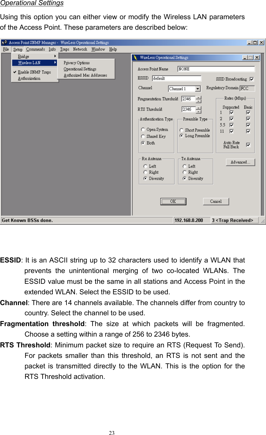   23 Operational Settings Using this option you can either view or modify the Wireless LAN parameters of the Access Point. These parameters are described below:   ESSID: It is an ASCII string up to 32 characters used to identify a WLAN that prevents the unintentional merging of two co-located WLANs. The ESSID value must be the same in all stations and Access Point in the extended WLAN. Select the ESSID to be used. Channel: There are 14 channels available. The channels differ from country to country. Select the channel to be used. Fragmentation threshold: The size at which packets will be fragmented. Choose a setting within a range of 256 to 2346 bytes. RTS Threshold: Minimum packet size to require an RTS (Request To Send). For packets smaller than this threshold, an RTS is not sent and the packet is transmitted directly to the WLAN. This is the option for the RTS Threshold activation.     