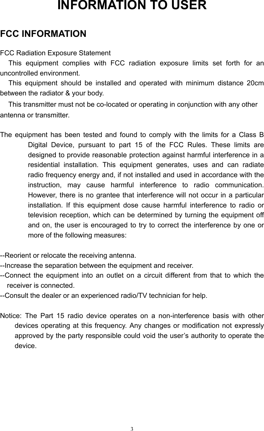   3 INFORMATION TO USER   FCC INFORMATION  FCC Radiation Exposure Statement  This equipment complies with FCC radiation exposure limits set forth for an uncontrolled environment. This equipment should be installed and operated with minimum distance 20cm between the radiator &amp; your body.   This transmitter must not be co-located or operating in conjunction with any other antenna or transmitter.  The equipment has been tested and found to comply with the limits for a Class B Digital Device, pursuant to part 15 of the FCC Rules. These limits are designed to provide reasonable protection against harmful interference in a residential installation. This equipment generates, uses and can radiate radio frequency energy and, if not installed and used in accordance with the instruction, may cause harmful interference to radio communication. However, there is no grantee that interference will not occur in a particular installation. If this equipment dose cause harmful interference to radio or television reception, which can be determined by turning the equipment off and on, the user is encouraged to try to correct the interference by one or more of the following measures:  --Reorient or relocate the receiving antenna. --Increase the separation between the equipment and receiver. --Connect the equipment into an outlet on a circuit different from that to which the receiver is connected. --Consult the dealer or an experienced radio/TV technician for help.  Notice: The Part 15 radio device operates on a non-interference basis with other devices operating at this frequency. Any changes or modification not expressly approved by the party responsible could void the user&rsquo;s authority to operate the device.       